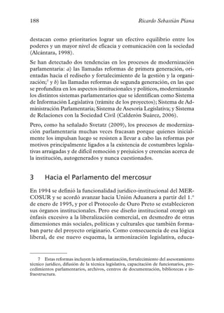 188                                                       Ricardo Sebastián Piana


destacan como prioritarios lograr un efectivo equilibrio entre los
poderes y un mayor nivel de eficacia y comunicación con la sociedad
(Alcántara, 1998).
Se han detectado dos tendencias en los procesos de modernización
parlamentaria: a) las llamadas reformas de primera generación, ori-
entadas hacia el rediseño y fortalecimiento de la gestión y la organi-
zación;7 y b) las llamadas reformas de segunda generación, en las que
se profundiza en los aspectos institucionales y políticos, modernizando
los distintos sistemas parlamentarios que se identifican como Sistema
de Información Legislativa (trámite de los proyectos); Sistema de Ad-
ministración Parlamentaria; Sistema de Asesoría Legislativa; y Sistema
de Relaciones con la Sociedad Civil (Calderón Suárez, 2006).
Pero, como ha señalado Svetatz (2009), los procesos de moderniza-
ción parlamentaria muchas veces fracasan porque quienes inicial-
mente los impulsan luego se resisten a llevar a cabo las reformas por
motivos principalmente ligados a la existencia de costumbres legisla-
tivas arraigadas y de difícil remoción y prejuicios y creencias acerca de
la institución, autogenerados y nunca cuestionados.


3      Hacia el Parlamento del mercosur
En 1994 se definió la funcionalidad jurídico-institucional del MER-
COSUR y se acordó avanzar hacia Unión Aduanera a partir del 1.º
de enero de 1995, y por el Protocolo de Ouro Preto se establecieron
sus órganos institucionales. Pero ese diseño institucional otorgó un
énfasis excesivo a la liberalización comercial, en desmedro de otras
dimensiones más sociales, políticas y culturales que también forma-
ban parte del proyecto originario. Como consecuencia de esa lógica
liberal, de ese nuevo esquema, la armonización legislativa, educa-


    7 Estas reformas incluyen la informatización, fortalecimiento del asesoramiento
técnico jurídico, difusión de la técnica legislativa, capacitación de funcionarios, pro-
cedimientos parlamentarios, archivos, centros de documentación, bibliotecas e in-
fraestructura.
 