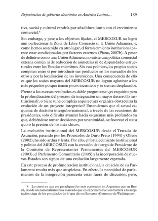 Experiencias de gobierno electrónico en América Latina…                       189


tiva, social y cultural vendría por añadidura junto con el crecimiento
comercial.8
Sin embargo, y pese a los objetivos fijados, el MERCOSUR no logró
aún perfeccionar la Zona de Libre Comercio ni la Unión Aduanera, y,
como hemos sostenido en otro lugar, el fortalecimiento institucional pa-
rece estar condicionados por factores externos (Piana, 2007b). A pesar
de definirse como una Unión Aduanera, no existe una política comercial
externa común ni de reducción de asimetrías ni de disparidades estruc-
turales entre los Estados miembros. Sin esas políticas, los propios socios
compiten entre sí por introducir sus productos en los mercados de los
otros y por la localización de las inversiones. Una consecuencia de ello
es que los socios mayores del MERCOSUR no logran aglutinar a los
más pequeños porque tienen pocos incentivos y se sienten desplazados.
Frente a los escasos resultados es dable preguntarse: ¿es requisito para
la profundización del proceso de integración un mayor desarrollo ins-
titucional?, o bien: ¿una compleja arquitectura orgánica obstaculiza la
evolución de un proyecto integrativo? Entendemos que el actual es-
quema de decisión intergubernamental, a través de las reuniones de
presidentes, solo dificulta avanzar hacia esquemas más profundos ya
que, debiéndose tomar decisiones por unanimidad, se favorece el statu
quo o la presión de los más chicos.
La evolución institucional del MERCOSUR desde el Tratado de
Asunción, pasando por los Protocolos de Ouro Preto (1994) y Olivos
(2002), ha sido ardua y lenta. Por ello, el fortalecimiento institucional
y político del MERCOSUR con la creación del cargo de Presidente de
la Comisión de Representantes Permanentes del MERCOSUR
(2003), el Parlamento Comunitario (2005) y la incorporación de nue-
vos Estados son signos de una evolución largamente esperada.
En este proceso de profundización institucional, la creación de su Par-
lamento resulta más que auspiciosa. En efecto, la necesidad de parla-
mentos de la integración parecería estar fuera de discusión, pero,


      8 Lo cierto es que ese paradigma fue más acentuado en Argentina que en Bra-
sil, donde un nacionalismo más marcado que en el primero fue una barrera a la acep-
tación ciega de los postulados de lo que dio en llamarse «Consenso de Washington».
 
