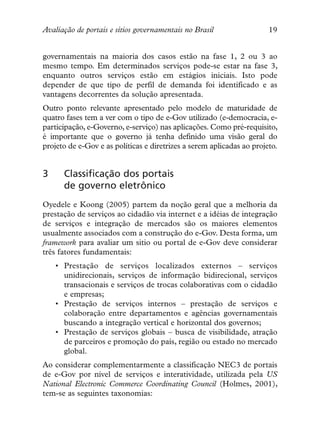 Avaliação de portais e sítios governamentais no Brasil                 19


governamentais na maioria dos casos estão na fase 1, 2 ou 3 ao
mesmo tempo. Em determinados serviços pode-se estar na fase 3,
enquanto outros serviços estão em estágios iniciais. Isto pode
depender de que tipo de perfil de demanda foi identificado e as
vantagens decorrentes da solução apresentada.
Outro ponto relevante apresentado pelo modelo de maturidade de
quatro fases tem a ver com o tipo de e-Gov utilizado (e-democracia, e-
participação, e-Governo, e-serviço) nas aplicações. Como pré-requisito,
é importante que o governo já tenha definido uma visão geral do
projeto de e-Gov e as políticas e diretrizes a serem aplicadas ao projeto.


3     Classificação dos portais
      de governo eletrônico
Oyedele e Koong (2005) partem da noção geral que a melhoria da
prestação de serviços ao cidadão via internet e a idéias de integração
de serviços e integração de mercados são os maiores elementos
usualmente associados com a construção do e-Gov. Desta forma, um
framework para avaliar um sitio ou portal de e-Gov deve considerar
três fatores fundamentais:
    • Prestação de serviços localizados externos – serviços
      unidirecionais, serviços de informação bidirecional, serviços
      transacionais e serviços de trocas colaborativas com o cidadão
      e empresas;
    • Prestação de serviços internos – prestação de serviços e
      colaboração entre departamentos e agências governamentais
      buscando a integração vertical e horizontal dos governos;
    • Prestação de serviços globais – busca de visibilidade, atração
      de parceiros e promoção do país, região ou estado no mercado
      global.
Ao considerar complementarmente a classificação NEC3 de portais
de e-Gov por nível de serviços e interatividade, utilizada pela US
National Electronic Commerce Coordinating Council (Holmes, 2001),
tem-se as seguintes taxonomias:
 
