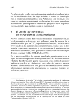 192                                                       Ricardo Sebastián Piana


Por el contrario, resulta necesario acentuar esa institucionalidad a tra-
vés de medidas efectivas. Sin lugar a dudas, el uso de las tecnologías
para el futuro funcionamiento de este Parlamento será crucial, no solo
como herramienta superadora de las distancias, sino como mecanismo
indispensable para superar el formalismo propio de estos esquemas
supranacionales que atentan contra su legitimidad.


4       El uso de las tecnologías
        en los Gobiernos latinoamericanos
Nuevos términos como democracia electrónica, teledemocracia, ci-
berdemocracia o e-democracy son utilizados para dar cuenta de la
transformación que las TIC, especialmente Internet, podrían estar
provocando en las democracias contemporáneas. Siendo que la tec-
nología ya está entre nosotros, la pregunta no es si tendremos o no
democracia electrónica, sino qué tipo de democracia electrónica po-
dremos construir (Clift, 2004; Dader, 2001).
En el aspecto político, las nuevas tecnologías pueden coadyuvar al
logro de un nuevo proceso de relegitimación.13 El desconocimiento
y la falta de información que la ciudadanía acusa sobre el quehacer
legislativo pueden ser fácilmente superadas sin mayores costos.
Además, y más importante aún, pueden ser creados nuevos canales
informales de participación alternativos a los esquemas formales ac-
tualmente existentes.



   13 En el aspecto técnico, las TIC brindan excelentes herramientas de eficientiza-
ción y transparencia. Entre ellas, Svetatz (2009) destaca el tutorial o software para re-
dacción de proyectos, que redunda en la calidad de los textos normativos porque: a)
agilizan los procesos de análisis legislativo de proyectos e informes, b) transparentan
la decisión política, c) simplifican y transparentan la gestión del proyecto, d) mejoran
la comunicación interna y externa, y e) permiten una mejor comunicación con el ciu-
dadano. Agrega, en materia de Informática Legislativa, un «importante avance en la
construcción de bases de datos legislativos, es decir en el campo de la Informática Le-
gislativa Documental. Así nos encontramos con que la mayor parte de las Legislatu-
ras han progresado notablemente en la construcción de sus bases de datos
Parlamentarios» (Svetatz, 2009: 8).
 