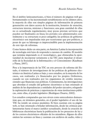 194                                            Ricardo Sebastián Piana


En el ámbito latinoamericano, si bien el número de páginas web gu-
bernamentales se ha incrementado notablemente en los últimos años,
la mayoría de ellas son simples páginas de información de primera
generación con datos acerca de la institución, horarios de atención,
estructura interna, misiones y funciones; una gran cantidad de ellas
no es actualizada regularmente; muy pocas prestan servicios que
pueden ser finalizados en línea; los portales son administrados cen-
tralmente y su estructura es poco amigable; las políticas de gobierno
electrónico son impulsadas más por tecnócratas que por políticos, a
pesar de que su liderazgo es imprescindible para la implementación
de este tipo de reformas.
Como hemos dicho en otra parte, en América Latina la incorporación
de tecnología está lejos de responder a razones de cambio. El modelo
que termina imperando es el «tecnológico», que obstaculiza la opor-
tunidad de incorporar seriamente a las TIC para impulsar el desar-
rollo de la Sociedad de la Información y el Conocimiento (Kaufman
y Piana, 2007).
Pese a la importancia de las TIC en este proceso de reforma del Es-
tado, el número de investigaciones de las políticas de gobierno elec-
trónico en América Latina es bajo, y esos estudios, en la mayoría de los
casos, son realizados y/o financiados por los propios Gobiernos,
cuando no son realizados por los organismos de crédito interna-
cionales que financian esas políticas. Comúnmente, las investigaciones
que abordan el estudio del gobierno electrónico se han orientado al
análisis de las dependencias y entidades del poder ejecutivo, relegando
la exploración de prácticas y experiencias de otras instituciones públi-
cas, entre ellas, el poder legislativo (Rodríguez Duarte, 2002).
Los estudios comparados que nos sirven como antecedentes demues-
tran que, en términos generales, en el poder legislativo el uso de las
TIC ha tenido un avance paulatino. Si bien cuentan con su página
web, se han orientado a brindar información, desde las crónicas par-
lamentarias hasta el marco jurídico actualizado, desde la creación de
bibliotecas electrónicas hasta la publicación de los proyectos de ley y
de los correos electrónicos oficiales de los miembros. Alguno de ellos
emiten las sesiones en línea y cuentan con archivos de audio, video y
 