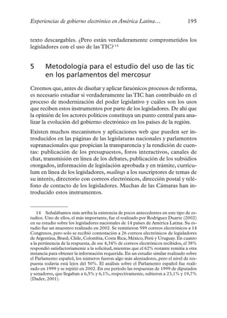 Experiencias de gobierno electrónico en América Latina…                            195


texto descargables. ¿Pero están verdaderamente comprometidos los
legisladores con el uso de las TIC? 14


5      Metodología para el estudio del uso de las tic
       en los parlamentos del mercosur
Creemos que, antes de diseñar y aplicar faraónicos procesos de reforma,
es necesario estudiar si verdaderamente las TIC han contribuido en el
proceso de modernización del poder legislativo y cuáles son los usos
que reciben estos instrumentos por parte de los legisladores. De ahí que
la opinión de los actores políticos constituya un punto central para ana-
lizar la evolución del gobierno electrónico en los países de la región.
Existen muchos mecanismos y aplicaciones web que pueden ser in-
troducidos en las páginas de las legislaturas nacionales y parlamentos
supranacionales que propician la transparencia y la rendición de cuen-
tas: publicación de los presupuestos, foros interactivos, canales de
chat, transmisión en línea de los debates, publicación de los subsidios
otorgados, información de legislación aprobada y en trámite, currícu-
lum en línea de los legisladores, mailings a los suscriptores de temas de
su interés, directorio con correos electrónicos, dirección postal y telé-
fono de contacto de los legisladores. Muchas de las Cámaras han in-
troducido estos instrumentos.


    14 Señalábamos más arriba la existencia de pocos antecedentes en este tipo de es-
tudios. Uno de ellos, el más importante, fue el realizado por Rodríguez Duarte (2002)
en su estudio sobre los legisladores nacionales de 14 países de América Latina. Su es-
tudio fue un muestreo realizado en 2002. Se remitieron 599 correos electrónicos a 14
Congresos, pero solo se recibió contestación a 26 correos electrónicos de legisladores
de Argentina, Brasil, Chile, Colombia, Costa Rica, México, Perú y Uruguay. En cuanto
a la pertinencia de la respuesta, de ese 4,34% de correos electrónicos recibidos, el 38%
respondió satisfactoriamente a la solicitud, mientras que el 62% restante remitía a otra
instancia para obtener la información requerida. En un estudio similar realizado sobre
el Parlamento español, los números fueron algo más alentadores, pero el nivel de res-
puesta todavía está lejos del 50%. El análisis sobre el Parlamento español fue reali-
zado en 1999 y se repitió en 2002. En ese período las respuestas de 1999 de diputados
y senadores, que llegaban a 6,5% y 6,1%, respectivamente, subieron a 23,1% y 19,7%
(Dader, 2001).
 