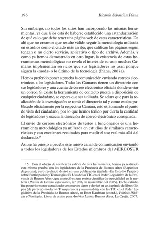 196                                                       Ricardo Sebastián Piana


Sin embargo, no todos los sitios han incorporado las mismas herra-
mientas, ya que lejos está de haberse establecido una estandarización
de qué es lo que debe tener una página web de estas características. De
ahí que no creamos que resulte válido seguir la metodología utilizada
en estudios como el citado más arriba, que califican las páginas según
tengan o no cierto servicio, aplicativo o tipo de archivo. Además, y
como ya hemos demostrado en otro lugar, la existencia de estas he-
rramientas metodológicas no revela el interés de su uso: muchas Cá-
maras implementan servicios que sus legisladores no usan porque
siguen la «moda» o lo último de la tecnología (Piana, 2007a).
Hemos preferido poner a prueba la comunicación enviando correos elec-
trónicos a los legisladores. Todas las Cámaras tienen un directorio con
sus legisladores y una cuenta de correo electrónico oficial a donde enviar
un correo. Si existe la herramienta de contacto puesta a disposición de
cualquier ciudadano, se espera que sea utilizada. Se aclara que para la re-
alización de la investigación se tomó el directorio tal y como estaba pu-
blicado oficialmente por la respectiva Cámara, esto es, tomando el punto
de vista del ciudadano, por lo que hemos tenido por cierta la cantidad
de legisladores y exacta la dirección de correo electrónico consignada.
El envío de correos electrónicos de testeo a funcionarios es una he-
rramienta metodológica ya utilizada en estudios de similares caracte-
rísticas y con excelentes resultados para medir el uso real más allá del
declarado.15
Así, se ha puesto a prueba este nuevo canal de comunicación enviando
a todos los legisladores de los Estados miembros del MERCOSUR


   15 Con el objeto de verificar la validez de esta herramienta, hemos ya realizado
esta misma prueba con los legisladores de la Provincia de Buenos Aires (República
Argentina), cuyo resultado derivó en una publicación titulada «Un Estudio Práctico
sobre Participación y Tecnologías: El Uso de las TIC en el Poder Legislativo de la Pro-
vincia de Buenos Aires», que apareció en una revista científica de especialidad en la ma-
teria (Revista de Derecho Informático, n.º 088, de noviembre del 2005). Dicho estudio
fue posteriormente actualizado con nuevos datos y derivó en un capítulo de libro: «En
pos (de parecer) moderno. Transparencia y accountability con las TIC en el Poder Le-
gislativo de la Provincia de Buenos Aires», en Ester Kaufman (coord.), Políticas Públi-
cas y Tecnologías. Líneas de acción para América Latina, Buenos Aires, La Crujía, 2007.
 