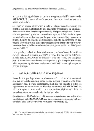 Experiencias de gobierno electrónico en América Latina…                     197


así como a los legisladores en cuanto integrantes del Parlamento del
MERCOSUR correos electrónicos con las características que más
abajo se detallan.
Se envió un correo electrónico a cada legislador con destinatario con
nombre supuesto, efectuando una pregunta proveniente de un ciuda-
dano común para controlar porcentaje y tiempo de respuesta. El men-
saje era personal y no se comunicaba que se había enviado igual
mensaje al resto de los colegas. La pregunta era sencilla y no requería
mucho tiempo ni esfuerzo contestarla: se solicitó que informe en qué
página web era posible conseguir la legislación aprobada por ese Par-
lamento. Este estudio constituye una serie, pues se hizo en 2007 y rei-
teró en 2008.16
La segunda prueba fue el envío de un correo electrónico, de similares
características al anterior, en 2009, a todos los miembros del Parla-
mento del MERCOSUR. Recordemos que a la fecha, está integrado
por 18 miembros de cada uno de los países y que cumplen funciones,
además, como legisladores nacionales, habiendo sido elegidos por su
propio Cuerpo.


6      Los resultados de la investigación
Recordemos que la primera prueba consistió en el envío de un e-mail
que requería información sobre dónde podría encontrarse la legis-
lación aprobada por ese Parlamento, mail que fue enviado a todos los
legisladores nacionales de los Estados miembros del MERCOSUR,
tal como aparece informado en sus respectivas páginas web. Los re-
sultados están muy por debajo de lo esperado.
En efecto, en 2007, de los 1156 correos electrónicos enviados a los
legisladores del MERCOSUR que aparecían en sus páginas web na-
cionales, solo 196 obtuvieron respuesta (ver cuadro 1).



   16 Dichos correos fueron enviados entre enero y marzo de 2007 y entre septiem-
bre y octubre de 2008.
 