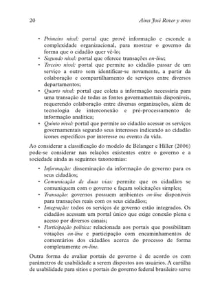 20                                               Aires José Rover y otros


     • Primeiro nível: portal que provê informação e esconde a
       complexidade organizacional, para mostrar o governo da
       forma que o cidadão quer vê-lo;
     • Segundo nível: portal que oferece transações on-line;
     • Terceiro nível: portal que permite ao cidadão passar de um
       serviço a outro sem identificar-se novamente, a partir da
       colaboração e compartilhamento de serviços entre diversos
       departamentos;
     • Quarto nível: portal que coleta a informação necessária para
       uma transação de todas as fontes governamentais disponíveis,
       requerendo colaboração entre diversas organizações, além de
       tecnologia de interconexão e pré-processamento de
       informação analítica;
     • Quinto nível: portal que permite ao cidadão acessar os serviços
       governamentais segundo seus interesses indicando ao cidadão
       ícones específicos por interesse ou evento da vida.
Ao considerar a classificação do modelo de Bélanger e Hiller (2006)
pode-se considerar nas relações existentes entre o governo e a
sociedade ainda as seguintes taxonomias:
     • Informação: disseminação da informação do governo para os
       seus cidadãos;
     • Comunicação de duas vias: permite que os cidadãos se
       comuniquem com o governo e façam solicitações simples;
     • Transação: governos possuem ambientes on-line disponíveis
       para transações reais com os seus cidadãos;
     • Integração: todos os serviços de governo estão integrados. Os
       cidadãos acessam um portal único que exige conexão plena e
       acesso por diversos canais;
     • Participação política: relacionada aos portais que possibilitam
       votações on-line e participação com encaminhamentos de
       comentários dos cidadãos acerca do processo de forma
       completamente on-line.
Outra forma de avaliar portais de governo é de acordo os com
parâmetros de usabilidade a serem dispostos aos usuários. A cartilha
de usabilidade para sítios e portais do governo federal brasileiro serve
 