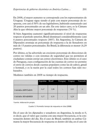 Experiencias de gobierno electrónico en América Latina…                   201


En 2008, el mayor aumento se corresponde con los representantes de
Uruguay. Uruguay sigue siendo el país con mayor porcentaje de re-
spuesta, con casi el 50% de sus legisladores, habiendo aumentado casi
20 puntos porcentuales en un año. En este único caso, es la Cámara
Alta la que obtiene mayor porcentaje de respuestas (70 %).
Si bien Argentina aumentó significativamente el nivel de respuestas
respecto al período anterior, Brasil disminuyó considerablemente (casi
6 puntos porcentuales respecto 2007). En Argentina, la Cámara de
Diputados aventaja en porcentaje de respuesta a la de Senadores en
más de 13 puntos porcentuales. En Brasil, la diferencia es menor (4,29
puntos).
Por último, se ha advertido un creciente porcentaje de direcciones de
correo no válidas o con sistemas de seguridad que no permiten al
ciudadano común enviar un correo electrónico. Este último es el caso
de Paraguay, cuya configuración de las cuentas de correo no permite
el envío de correos desde cuentas populares como las de yahoo, gmail
o hotmail, y es la razón por la cual todos los correos han sido rec-
hazados.
Medimos también en 2008 su tiempo de respuesta.




Fuente: elaboración propia.

                  Cuadro 5. Promedio tiempo de respuesta en días (2008)



En el caso de los diputados y senadores en Argentina, la moda es 0,
es decir, que el valor que cuenta con una mayor frecuencia, es la con-
testación dentro del día. En el caso de Brasil, también en ambas Cá-
maras la mayor frecuencia de respuesta es dentro del día; en el caso de
 