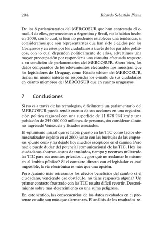 204                                             Ricardo Sebastián Piana


De los 8 parlamentarios del MERCOSUR que han contestado el e-
mail, 4 de ellos, pertenecientes a Argentina y Brasil, no lo habían hecho
en 2008, con lo cual, si bien no podemos establecer una tendencia, si
consideramos que son representantes que han sido elegidos por los
Congresos y en estos por los ciudadanos a través de los partidos políti-
cos, con lo cual dependen políticamente de ellos, advertimos una
mayor preocupación por responder a una consulta efectuada respecto
a su condición de parlamentarios del MERCOSUR. Ahora bien, los
datos comparados de los relevamientos efectuados nos muestran que
los legisladores de Uruguay, como Estado «chico» del MERCOSUR,
tienen un menor interés en responder los e-mails de sus ciudadanos
en cuanto miembros del MERCOSUR que en cuanto uruguayos.


7     Conclusiones
Si no es a través de las tecnologías, difícilmente un parlamentario del
MERCOSUR pueda rendir cuenta de sus acciones en una organiza-
ción política regional con una superficie de 11 878 244 km2 y una
población de 255 000 000 millones de personas, sin considerar al aún
no ingresado Venezuela y Estados asociados.
El optimismo inicial que se había puesto en las TIC como factor de-
mocratizador explotó en el 2000 junto con las burbujas de las empre-
sas «punto com» y ha dejado hoy muchos escépticos en el camino. Pero
nadie puede dudar del potencial comunicacional de las TIC. Hoy los
ciudadanos ahorran costos de traslados, tiempo y recursos utilizando
las TIC para sus asuntos privados…; ¿por qué no reclamar lo mismo
en el ámbito público? Si el contacto directo con el legislador es casi
imposible, la vía electrónica es más que una opción.
Pero ¿cuánto más retrasamos los efectos beneficios del cambio si el
ciudadano, venciendo ese obstáculo, no tiene respuesta alguna? Un
primer contacto frustrado con las TIC resulta difícil revertir. Descrei-
miento sobre más descreimiento es una suma peligrosa.
En este sentido, las consecuencias de los datos recabados en el pre-
sente estudio son más que alarmantes. El análisis de los resultados re-
 