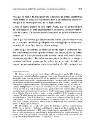 Experiencias de gobierno electrónico en América Latina…                           205


vela que el hecho de consignar una dirección de correo electrónica
como forma de contacto respondería más a una iniciativa institucio-
nal que a un interés personal de los legisladores.
Como ya hemos escrito en otro lugar (Piana, 2007a), el mayor nivel
de transparencia no está necesariamente asociado a una mayor rendi-
ción de cuentas.17 Y los resultados alcanzados en este estudio son elo-
cuentes.
Pese a que los correos que efectivamente fueron contestados revelan,
en su mayoría, una buena predisposición, un lenguaje amable y com-
promiso, el sabor final no deja de ser amargo.
Cierto es que la cantidad de mensajes puede llegar a saturar las casi-
llas y desnaturalizar este tipo de contacto. En efecto, el uso de correo
masivo, spam o de protesta puede atentar contra este nuevo meca-
nismo participativo.18 De todas maneras, debe quedar en claro que la
sobresaturación no parece ser la explicación a ese bajo nivel de res-
puesta: los correos efectivamente contestados y la diferencia porcen-



   17 Como hemos sostenido en otro lugar, si bien es cierto que las TIC facilitan la
rendición de cuentas los hechos muestran otras cosas. Las páginas web de los parla-
mentos incluyen también información de los legisladores. Además de su imagen, qué
comisiones integran, cuáles proyectos presentaron y su correo electrónico institucio-
nal (toda esta información cargada por la administración de la Cámara) admiten la po-
sibilidad de cargar el currículum. En el caso argentino, al mes de julio de 2009, en la
Cámara de Diputados, solo 74 de los 256 diputados, es decir, menos del 30%, poseía
su hoja de vida en la web institucional (casi igual distribución entre hombres y muje-
res, aunque, en términos relativos, es mayor la información que cargan las diputadas).
En la Cámara Alta la situación es mejor, ya que casi el 80% de los senadores ha vol-
cado su CV a la información institucional (también aquí una leve mayoría, en térmi-
nos absolutos, a favor de los hombres, aunque en términos relativos, las senadoras
están mejor). Cf. Ricardo Sebastián Piana, «La reforma política y las TIC», Revista Di-
gital sobre Gobierno Electrónico. <http://www.puntogov.com /Nota.asp?nrc=2333&
nprt=1>. Acceso en 01/09/2009.
   18 El Congreso de los EE. UU. recibía 80 millones de correos electrónicos en
2000 y pasó a recibir 117 millones en 2001, con lo que en un día promedio un dipu-
tado tendría que contestar 234 245 correos electrónicos y un senador 88 009. Esa ten-
dencia pudo, sin embargo, estabilizarse e incluso disminuirse gracias al control del
correo spam y la apertura de formularios web de contacto. Más información, en
<http://www.congressonlineproject.org/pf080702.html>.
 