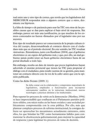 206                                              Ricardo Sebastián Piana


tual entre uno y otro tipo de correo, que revela que los legisladores del
MERCOSUR responden más a algunos correos que a otros, des-
miente esa hipótesis.
La falta de tiempo o de paciencia para usar las TIC son otras de las po-
sibles causas que se dan para explicar el bajo nivel de respuesta. Sin
embargo, parece ser más una justificación, ya que muchos de los co-
rreos contestados no fueron «firmados» por el legislador sino por sus
asesores.
Este tipo de resultado parece ser consecuencia de la propia cultura cí-
vica del cuerpo, desacostumbrada al contacto directo con el ciuda-
dano más que en el período electoral. En este sentido, las TIC resultan
«intrusivas». Entendemos, junto con Kaufman (2004), que el gobierno
electrónico es un espejo del gobierno real, y que, por ello, un mal go-
bierno jamás podrá tener un buen gobierno electrónico fuera de un
portal diseñado a todo lujo.
Sin embargo, resulta un dato de interés que pocos legisladores hayan
advertido el enorme potencial que tienen las TIC para propiciar el
diálogo con el ciudadano, para rendir cuentas de su gestión, para man-
tener un contacto directo con «la voz de la calle» antes que con la opi-
nión publicada.
Como ha dicho Svetatz (2009: 1):
             Se debe contar con la colaboración y compromiso mayoritario de
             legisladores, empleados y funcionarios para incorporar
             exitosamente cambios en la estructura institucional, nuevas
             tecnologías y prácticas distintas a las tradicionales.
Para superar los procesos de «crisis en la democracia» (Morlino, 1996)
se hace imprescindible que confluyan en el Parlamento partidos polí-
ticos sólidos, con raíces reales en las bases sociales y una sociedad po-
líticamente comprometida con la cosa pública. Por ello, más que
plantear complejos procesos de reforma institucional, la consigna de-
biera ser aprovechar los mecanismos actualmente existentes, entre
ellos, los que brindan las TIC como herramientas hábiles para con-
trarrestar la obsolescencia gubernamental, para mejorar la capacidad
de respuesta y para legitimar los procesos de toma de decisión.
 