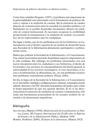 Experiencias de gobierno electrónico en América Latina…              207


Como bien señalaba Pasquino (1997), el problema más importante de
la gobernabilidad está relacionado con la formulación de políticas efi-
caces y sujetas a la rendición de cuentas. Sin la existencia de canales
abiertos de comunicación entre la sociedad, los partidos políticos y el
Parlamento no es posible desarrollar mecanismos eficaces de rendi-
ción de control institucional. Es necesario recuperar la credibilidad
promoviendo la transparencia y la rendición de cuentas (accountabi-
lity) de los representantes ante los ciudadanos.
Sin lugar a dudas, uno de los problemas-reto de los Gobiernos en La-
tinoamérica será el diseño y gestión de un modelo de desarrollo hacia
una Sociedad de la Información plenamente participativa y política-
mente activa.
Habrá que politizar la Sociedad de la Información y el Conocimiento.
Una visión tecnocrática pretende despolitizar aspectos importantes de
la vida cotidiana. Sin embargo, los problemas relacionados con esta
nueva vinculación entre los ciudadanos y sus Gobiernos, el diseño de
los portales y los servicios, la conceptualización del interés general, la
universalidad de los servicios tecnológicos, el voto electrónico, el ac-
ceso a la información, la cibercultura, etc., no son problemas técnicos
sino problemas estrictamente políticos (Piana, 2006).
En fin, la lógica de la Sociedad de la Información y el Conocimiento
no es inevitable: múltiples configuraciones, alianzas, estrategias puede
admitir. Internet y las TIC alterarán la gramática del poder, pero cómo
lo harán dependerá de qué uso quieran dárseles. Si no se las direc-
ciona hacia los procesos de rendición de cuentas y transparencia, solo
serán una herramienta potenciadora de los actuales modelos de ex-
clusión y de democracias imperfectas.


Bibliografía
ALCÁNTARA, Manuel (1998), Modernización de los parlamentos en Amé-
   rica Latina. III Congreso Internacional del CLAD sobre la Reforma
   del Estado y de la Administración Pública, Madrid, 1998.
BOBBIO, Norberto (2000), El futuro de la democracia, México, FCE.
 