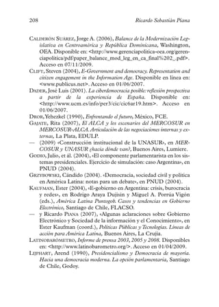 208                                             Ricardo Sebastián Piana


CALDERÓN SUÁREZ, Jorge A. (2006), Balance de la Modernización Leg-
    islativa en Centroamérica y República Dominicana, Washington,
    OEA. Disponible en: <http://www.gerenciapolitica-oea.org/geren-
    ciapolitica/pdf/paper_balance_mod_leg_en_ca_final%202_.pdf>.
    Acceso en 07/11/2009.
CLIFT, Steven (2004), E-Government and democracy. Representation and
    citizen engagement in the Information Age. Disponible en línea en:
    <www.publicus.net>. Acceso en 01/06/2007.
DADER, José Luis (2001). La ciberdemocracia posible: reflexión prospectiva
    a partir de la experiencia de España. Disponible en:
    <http://www.ucm.es/info/per3/cic/cic6ar19.htm>. Acceso en
    01/06/2007.
DROR,Yehezkel (1990), Enfrentando el futuro, México, FCE.
GAJATE, Rita (2007), El ALCA y los escenarios del MERCOSUR en
    MERCOSUR-ALCA.Articulación de las negociaciones internas y ex-
    ternas, La Plata, EDULP.
— (2009) «Construcción institucional de la UNASUR», en MER-
    COSUR y UNASUR ¿hacia dónde van?, Buenos Aires, Lumiere.
GODIO, Julio, et ál. (2004), «El componente parlamentarista en los sis-
    temas presidenciales. Ejercicio de simulación: caso Argentina», en
    PNUD (2004).
GRZYBOWSKI, Cándido (2004). «Democracia, sociedad civil y política
    en América Latina: notas para un debate», en PNUD (2004).
KAUFMAN, Ester (2004), «E-gobierno en Argentina: crisis, burocracia
    y redes», en Rodrigo Araya Dujisin y Miguel A. Porrúa Vigón
    (eds.), América Latina Puntogob. Casos y tendencias en Gobierno
    Electrónico, Santiago de Chile, FLACSO.
— y Ricardo PIANA (2007), «Algunas aclaraciones sobre Gobierno
    Electrónico y Sociedad de la información y el Conocimiento», en
    Ester Kaufman (coord.), Políticas Públicas y Tecnologías. Líneas de
    acción para América Latina, Buenos Aires, La Crujía.
LATINOBARÓMETRO, Informe de prensa 2003, 2005 y 2008. Disponibles
    en: <http://www.latinobarometro.org/>. Acceso en 01/04/2009.
LIJPHART, Arend (1990), Presidencialismo y Democracia de mayoría.
    Hacia una democracia moderna. La opción parlamentaria, Santiago
    de Chile, Godoy.
 