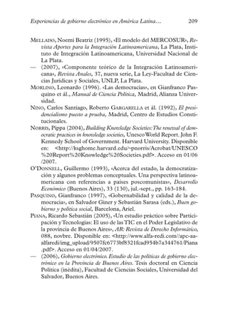 Experiencias de gobierno electrónico en América Latina…              209


MELLADO, Noemí Beatriz (1995), «El modelo del MERCOSUR», Re-
    vista Aportes para la Integración Latinoamericana, La Plata, Insti-
    tuto de Integración Latinoamericana, Universidad Nacional de
    La Plata.
— (2007), «Componente teórico de la Integración Latinoameri-
    cana», Revista Anales, 37, nueva serie, La Ley-Facultad de Cien-
    cias Jurídicas y Sociales, UNLP, La Plata.
MORLINO, Leonardo (1996). «Las democracias», en Gianfranco Pas-
    quino et ál., Manual de Ciencia Política, Madrid, Alianza Univer-
    sidad.
NINO, Carlos Santiago, Roberto GARGARELLA et ál. (1992), El presi-
    dencialismo puesto a prueba, Madrid, Centro de Estudios Consti-
    tucionales.
NORRIS, Pippa (2004), Building Knowledge Societies:The renewal of dem-
    ocratic practices in knowledge societies, UnescoWorld Report. John F.
    Kennedy School of Government. Harvard University. Disponible
    en: <http://ksghome.harvard.edu/~pnorris/Acrobat/UNESCO
    %20Report%20Knowledge%20Societies.pdf>. Acceso en 01/06
    /2007.
O’DONNELL, Guillermo (1993), «Acerca del estado, la democratiza-
    ción y algunos problemas conceptuales. Una perspectiva latinoa-
    mericana con referencias a países poscomunistas», Desarrollo
    Económico (Buenos Aires), 33 (130), jul.-sept., pp. 163-184.
PASQUINO, Gianfranco (1997), «Gobernabilidad y calidad de la de-
    mocracia», en Salvador Giner y Sebastián Sarasa (eds.), Buen go-
    bierno y política social, Barcelona, Ariel.
PIANA, Ricardo Sebastián (2005), «Un estudio práctico sobre Partici-
    pación y Tecnologías: El uso de las TIC en el Poder Legislativo de
    la provincia de Buenos Aires», AR: Revista de Derecho Informático,
    088, novbre. Disponible en: <http://www.alfa-redi.com//apc-aa-
    alfaredi/img_upload/9507fc6773bf8321fcad954b7a344761/Piana
    .pdf>. Acceso en 01/04/2007.
— (2006), Gobierno electrónico. Estudio de las políticas de gobierno elec-
    trónico en la Provincia de Buenos Aires. Tesis doctoral en Ciencia
    Política (inédita), Facultad de Ciencias Sociales, Universidad del
    Salvador, Buenos Aires.
 