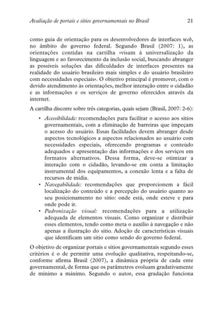 Avaliação de portais e sítios governamentais no Brasil                  21


como guia de orientação para os desenvolvedores de interfaces web,
no âmbito do governo federal. Segundo Brasil (2007: 1), as
orientações contidas na cartilha «visam à universalização da
linguagem e ao favorecimento da inclusão social, buscando abranger
as possíveis soluções das dificuldades de interfaces presentes na
realidade do usuário brasileiro mais simples e do usuário brasileiro
com necessidades especiais». O objetivo principal é promover, com o
devido atendimento às orientações, melhor interação entre o cidadão
e as informações e os serviços de governo oferecidos através da
internet.
A cartilha discorre sobre três categorias, quais sejam (Brasil, 2007: 2-6):
    • Acessibilidade: recomendações para facilitar o acesso aos sítios
      governamentais, com a eliminação de barreiras que impeçam
      o acesso do usuário. Essas facilidades devem abranger desde
      aspectos tecnológicos a aspectos relacionados ao usuário com
      necessidades especiais, oferecendo programas e conteúdo
      adequados e apresentação das informações e dos serviços em
      formatos alternativos. Dessa forma, deve-se otimizar a
      interação com o cidadão, levando-se em conta a limitação
      instrumental dos equipamentos, a conexão lenta e a falta de
      recursos de mídia.
    • Navegabilidade: recomendações que proporcionem a fácil
      localização do conteúdo e a percepção do usuário quanto ao
      seu posicionamento no sítio: onde está, onde esteve e para
      onde pode ir.
    • Padronização visual: recomendações para a utilização
      adequada de elementos visuais. Como organizar e distribuir
      esses elementos, tendo como meta o auxílio à navegação e não
      apenas a ilustração do sítio. Adoção de características visuais
      que identificam um sítio como sendo do governo federal.
O objetivo de organizar portais e sítios governamentais segundo esses
critérios é o de permitir uma evolução qualitativa, respeitando-se,
conforme afirma Brasil (2007), a dinâmica própria de cada ente
governamental, de forma que os parâmetros evoluam gradativamente
de mínimo a máximo. Segundo o autor, essa gradação funciona
 