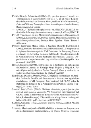 210                                              Ricardo Sebastián Piana


PIANA, Ricardo Sebastián (2007a). «En pos (de parecer) moderno.
    Transparencia y accountability con las TIC en el Poder Legisla-
    tivo de la provincia de Buenos Aires», en Ester Kaufman (coord.),
    Políticas Públicas y Tecnologías. Líneas de acción para América Latina,
    Buenos Aires, La Crujía.
— (2007b), «Técnicas de negociación», en MERCOSUR-ALCA.Ar-
    ticulación de las negociaciones internas y externas, La Plata, EDULP.
PNUD (PROGRAMA DE LAS NACIONES UNIDAS PARA EL DESARROLLO)
    (2004), La democracia en América Latina. Hacia una democracia de
    ciudadanas y ciudadanos, Buenos Aires, Aguilar / Altea / Taurus /
    Alfaguara.
POCOVÍ, Gertrudis María Estela, y Gustavo Ricardo FARABOLLINI
    (2002), Gobierno Electrónico: un cambio estructural. La integración de
    la información como requisito. XVI Concurso de Ensayos y Mono-
    grafías del CLAD sobre Reforma del Estado y Modernización de
    la Administración Pública. Gobierno Electrónico. Caracas. Dis-
    ponible en: <http://www.clad.org.ve/fulltext/0043104.pdf>. Ac-
    ceso en 01/06/2007.
REILLY, Catherine (2004), «Estrategias de E-Gobierno en ocho países
    de América Latina», en Rodrigo Araya Dujisin y Miguel A. Po-
    rrúa Vigón (eds.), América Latina Puntogob. Casos y tendencias en
    Gobierno Electrónico, Saniago de Chile, FLACSO.
RODRÍGUEZ DUARTE, Omar (2002), «Congresos electrónicos en Amé-
    rica Latina: la función del Internet en la interacción legislador-
    ciudadano», en VII Congreso Internacional del CLAD sobre la
    Reforma del Estado y de la Administración Pública, Lisboa (Por-
    tugal), 8-11 oct. 2002.
SANCHO ROYO, David (2002), Gobierno electrónico y participación: fac-
    tores de éxito para su desarrollo. VII Congreso Internacional del
    CLAD sobre la Reforma del Estado y de la Administración Pú-
    blica, Lisboa (Portugal). Disponible en: <http://www.clad.org.ve/
    fulltext/0043801.pdf>. Acceso en 01/06/2007.
SARTORI, Giovanni (1992), Elementos de teoría política, Madrid, Alianza
    Editorial.
SVETATZ, María Alejandra (2009), «Política y técnica en los procesos
    de modernización parlamentaria», en Quinto Congreso Argentino
 
