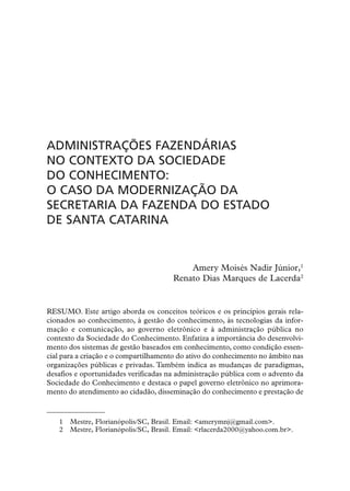 ADMINISTRAÇÕES FAZENDÁRIAS
NO CONTEXTO DA SOCIEDADE
DO CONHECIMENTO:
O CASO DA MODERNIZAÇÃO DA
SECRETARIA DA FAZENDA DO ESTADO
DE SANTA CATARINA


                                          Amery Moisés Nadir Júnior,1
                                      Renato Dias Marques de Lacerda2


RESUMO. Este artigo aborda os conceitos teóricos e os princípios gerais rela-
cionados ao conhecimento, à gestão do conhecimento, às tecnologias da infor-
mação e comunicação, ao governo eletrônico e à administração pública no
contexto da Sociedade do Conhecimento. Enfatiza a importância do desenvolvi-
mento dos sistemas de gestão baseados em conhecimento, como condição essen-
cial para a criação e o compartilhamento do ativo do conhecimento no âmbito nas
organizações públicas e privadas. Também indica as mudanças de paradigmas,
desafios e oportunidades verificadas na administração pública com o advento da
Sociedade do Conhecimento e destaca o papel governo eletrônico no aprimora-
mento do atendimento ao cidadão, disseminação do conhecimento e prestação de



   1   Mestre, Florianópolis/SC, Brasil. Email: <amerymnj@gmail.com>.
   2   Mestre, Florianópolis/SC, Brasil. Email: <rlacerda2000@yahoo.com.br>.
 