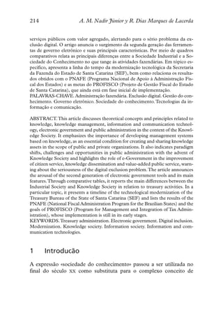 214                      A. M. Nadir Júnior y R. Dias Marques de Lacerda


serviços públicos com valor agregado, alertando para o sério problema da ex-
clusão digital. O artigo anuncia o surgimento da segunda geração das ferramen-
tas de governo eletrônico e suas principais características. Por meio de quadros
comparativos relata as principais diferenças entre a Sociedade Industrial e a So-
ciedade do Conhecimento no que tange às atividades fazendárias. Em tópico es-
pecífico, apresenta a linha do tempo da modernização tecnológica da Secretaria
da Fazenda do Estado de Santa Catarina (SEF), bem como relaciona os resulta-
dos obtidos com o PNAFE (Programa Nacional de Apoio à Administração Fis-
cal dos Estados) e as metas do PROFISCO (Projeto de Gestão Fiscal do Estado
de Santa Catarina), que ainda está em fase inicial de implementação.
PALAVRAS-CHAVE. Administração fazendária. Exclusão digital. Gestão do con-
hecimento. Governo eletrônico. Sociedade do conhecimento. Tecnologias da in-
formação e comunicação.

ABSTRACT.This article discusses theoretical concepts and principles related to
knowledge, knowledge management, information and communication technol-
ogy, electronic government and public administration in the context of the Knowl-
edge Society. It emphasizes the importance of developing management systems
based on knowledge, as an essential condition for creating and sharing knowledge
assets in the scope of public and private organizations. It also indicates paradigm
shifts, challenges and opportunities in public administration with the advent of
Knowledge Society and highlights the role of e-Government in the improvement
of citizen service, knowledge dissemination and value-added public service, warn-
ing about the seriousness of the digital exclusion problem.The article announces
the arousal of the second generation of electronic government tools and its main
features.Through comparative tables, it reports the main differences between the
Industrial Society and Knowledge Society in relation to treasury activities. In a
particular topic, it presents a timeline of the technological modernization of the
Treasury Bureau of the State of Santa Catarina (SEF) and lists the results of the
PNAFE (National Fiscal Administration Program for the Brazilian States) and the
goals of PROFISCO (Program for Management and Integration of Tax Admin-
istration), whose implementation is still in its early stages.
KEYWORDS.Treasury administration. Electronic government. Digital inclusion.
Modernization. Knowledge society. Information society. Information and com-
munication technologies.



1      Introducão
A expressão «sociedade do conhecimento» passou a ser utilizada no
final do século XX como substituta para o complexo conceito de
 