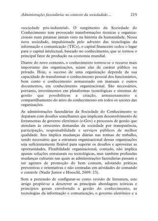 Administrações fazendárias no contexto da sociedadedo…            215


«sociedade pós-industrial». O surgimento da Sociedade do
Conhecimento tem provocado transformações técnicas e organiza-
cionais num patamar jamais visto na história da humanidade. Nessa
nova sociedade, impulsionada pelo advento das tecnologias da
informação e comunicação (TICs), o capital financeiro cedeu o lugar
para o capital intelectual, baseado no conhecimento, que se tornou o
principal fator de produção na economia mundial.
Diante do novo contexto, o conhecimento tornou-se o recurso mais
importante das organizações, sejam elas de caráter público ou
privado. Hoje, o sucesso de uma organização depende da sua
capacidade de transformar o conhecimento pessoal dos funcionários,
bem como o conhecimento armazenado em manuais e outros
documentos, em conhecimento organizacional. São necessários,
portanto, investimentos em plataformas tecnológicas e sistemas de
gestão que possibilitem a criação, armazenamento e
compartilhamento do ativo do conhecimento em todos os setores das
organizações.
As administrações fazendárias da Sociedade do Conhecimento se
deparam com desafios semelhantes que implicam desenvolvimento de
ferramentas de governo eletrônico (e-Gov) e processos de gestão que
atendam às crescentes demandas da sociedade por transparência,
participação, responsabilidade e serviços públicos de melhor
qualidade. Isto implica mudanças diárias nas rotinas de trabalho,
sendo necessário que a estrutura organizacional dessas organizações
seja suficientemente flexível para superar os desafios e aproveitar as
oportunidades. Flexibilidade organizacional, contudo, não implica
apenas soluções estruturais ou tecnológicas, mas também profundas
mudanças culturais nas quais as administrações fazendárias passam a
ser agentes de promoção do bem comum, adotando práticas
preventivas e orientativas e não centradas em atividades de comando
e controle (Nadir Júnior e Hoeschl, 2009: 23).
Sem a pretensão de configurar-se como revisão de literatura, este
artigo propõe-se a descrever as principais abordagens teóricas e
princípios gerais envolvendo a gestão do conhecimento, as
tecnologias da informação e comunicação, o governo eletrônico e a
 