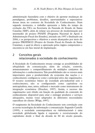 216                 A. M. Nadir Júnior y R. Dias Marques de Lacerda


administração fazendária com o objetivo de apontar mudanças de
paradigmas, problemas, desafios, oportunidades e expectativas
dessas áreas no contexto da Sociedade do Conhecimento. Num
segundo momento, o trabalho apresenta a linha do tempo da
evolução das TICs na Secretaria da Fazenda do Estado de Santa
Catarina (SEF), além de relatar seu processo de modernização por
intermédio do projeto PNAFE (Programa Nacional de Apoio à
Administração Fiscal dos Estados), iniciado em 1997 e finalizado em
2006, e as perspectivas e objetivos a serem alcançados por meio do
projeto PROFISCO (Projeto de Gestão Fiscal do Estado de Santa
Catarina), o qual já obteve a aprovação pelos órgãos competentes e
encontra-se em fase inicial de implantação.


2     Conceitos gerais
      relacionados à sociedade do conhecimento
A Sociedade do Conhecimento trouxe consigo as possibilidades de
ubiqüidade da comunicação, além da criação, controle,
armazenamento e compartilhamento de múltiplos conjuntos de
informações e conhecimentos. Tais possibilidades são os vetores mais
importantes para a produtividade da economia das nações e o
conhecimento configura-se como o principal ativo das organizações.
O recurso econômico básico da sociedade pós-industrial será o
conhecimento, não se configurando como capitalista ou
anticapitalista, mas, antes, utilizará o mercado como instrumento de
integração econômica (Drucker, 1997). Assim, o sucesso das
organizações será obtido em função da qualidade do conteúdo do
conhecimento disponível para criar e entregar produtos e serviços
adequados, muitas vezes adaptados às diferentes necessidades
específicas do cliente (Wiigs, 1997).
O surgimento da Sociedade do Conhecimento tem correlação com
as novas tecnologias da informação e comunicação. Segundo Castells
(1999), a sociedade contemporânea ou «informacional» é uma
sociedade globalizada ligada à expansão e reestruturação do
capitalismo desde o final da década de 80 do século passado,
 