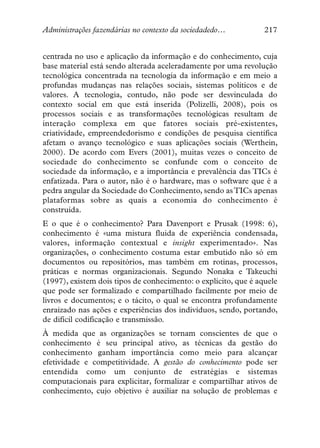 Administrações fazendárias no contexto da sociedadedo…           217


centrada no uso e aplicação da informação e do conhecimento, cuja
base material está sendo alterada aceleradamente por uma revolução
tecnológica concentrada na tecnologia da informação e em meio a
profundas mudanças nas relações sociais, sistemas políticos e de
valores. A tecnologia, contudo, não pode ser desvinculada do
contexto social em que está inserida (Polizelli, 2008), pois os
processos sociais e as transformações tecnológicas resultam de
interação complexa em que fatores sociais pré-existentes,
criatividade, empreendedorismo e condições de pesquisa científica
afetam o avanço tecnológico e suas aplicações sociais (Werthein,
2000). De acordo com Evers (2001), muitas vezes o conceito de
sociedade do conhecimento se confunde com o conceito de
sociedade da informação, e a importância e prevalência das TICs é
enfatizada. Para o autor, não é o hardware, mas o software que é a
pedra angular da Sociedade do Conhecimento, sendo as TICs apenas
plataformas sobre as quais a economia do conhecimento é
construída.
E o que é o conhecimento? Para Davenport e Prusak (1998: 6),
conhecimento é «uma mistura fluida de experiência condensada,
valores, informação contextual e insight experimentado». Nas
organizações, o conhecimento costuma estar embutido não só em
documentos ou repositórios, mas também em rotinas, processos,
práticas e normas organizacionais. Segundo Nonaka e Takeuchi
(1997), existem dois tipos de conhecimento: o explícito, que é aquele
que pode ser formalizado e compartilhado facilmente por meio de
livros e documentos; e o tácito, o qual se encontra profundamente
enraizado nas ações e experiências dos indivíduos, sendo, portando,
de difícil codificação e transmissão.
À medida que as organizações se tornam conscientes de que o
conhecimento é seu principal ativo, as técnicas da gestão do
conhecimento ganham importância como meio para alcançar
efetividade e competitividade. A gestão do conhecimento pode ser
entendida como um conjunto de estratégias e sistemas
computacionais para explicitar, formalizar e compartilhar ativos de
conhecimento, cujo objetivo é auxiliar na solução de problemas e
 