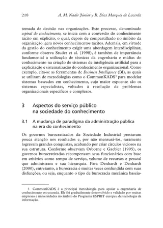 218                     A. M. Nadir Júnior y R. Dias Marques de Lacerda


tomada de decisão nas organizações. Este processo, denominado
espiral do conhecimento, se inicia com a conversão do conhecimento
tácito em explícito, o qual, depois de compartilhado no âmbito da
organização, gera novos conhecimentos tácitos. Ademais, em virtude
da gestão do conhecimento exigir uma abordagem interdisciplinar,
conforme observa Studer et al. (1998), é também de importância
fundamental a utilização de técnicas da engenharia e mídias do
conhecimento na criação de sistemas de inteligência artificial para a
explicitação e sistematização do conhecimento organizacional. Como
exemplo, cita-se as ferramentas de Business Intelligence (BI), as quais
se utilizam de metodologias como o CommonKADS3 para modelar
sistemas baseados em conhecimento, cujo maior expoente são os
sistemas especialistas, voltados à resolução de problemas
organizacionais específicos e complexos.


3      Aspectos do serviço público
       na sociedade do conhecimento
3.1    A mudança de paradigma da administração pública
       na era do conhecimento
Os governos burocratizados da Sociedade Industrial prestavam
pouca atenção nos resultados e, por não mensurá-los, raramente
logravam grandes conquistas, acabando por criar círculos viciosos na
sua estrutura. Conforme observam Osborne e Gaebler (1995), os
governos burocratizados recompensam seus funcionários com base
em critérios como tempo de serviço, volume de recursos e pessoal
que administram e sua hierarquia. Para Denhardt e Denhardt
(2000), entretanto, a burocracia é muitas vezes confundida com suas
disfunções, ou seja, enquanto o tipo de burocracia mecânica baseia-


    3 CommonKADS é a principal metodologia para apoiar a engenharia de
conhecimento estruturada. Ele foi gradualmente desenvolvido e validado por muitas
empresas e universidades no âmbito do Programa ESPRIT europeu de tecnologia da
informação.
 
