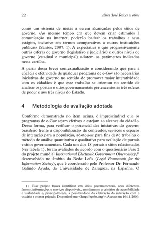 22                                                        Aires José Rover y otros


como um sistema de metas a serem alcançadas pelos sítios de
governo. «Ao mesmo tempo em que devem criar estímulos à
comunicação na internet, poderão balizar os trabalhos e seus
estágios, inclusive em termos comparativos a outras instituições
públicas» (Santos, 2007: 1). A expectativa é que progressivamente
outras esferas de governo (legislativo e judiciário) e outros níveis de
governo (estadual e municipal) adotem os parâmetros indicados
nesta cartilha.
A partir dessa breve contextualização e considerando que para a
eficácia e efetividade de qualquer programa de e-Gov são necessárias
iniciativas do governo no sentido de promover maior interatividade
com os cidadãos é que esse trabalho se orientou no sentido de
analisar os portais e sítios governamentais pertencentes as três esferas
de poder e aos três níveis do Estado.


4      Metodologia de avaliação adotada
Conforme demonstrado no item acima, é imprescindível que os
programas de e-Gov sejam efetivos e estejam ao alcance do cidadão.
Dessa forma, para verificar o potencial das iniciativas do governo
brasileiro frente à disponibilização de conteúdos, serviços e espaços
de interação para a população, adotou-se para fins deste trabalho o
método de análise quantitativa e qualitativa para avaliação de portais
e sítios governamentais. Cada um dos 18 portais e sítios relacionados
(ver tabela 1), foram avaliados de acordo com o questionário Fase 2
do projeto mundial International Electronic Government Observatory,11
desenvolvido no âmbito da Rede Lefis (Legal Framework for the
Information Society), que é coordenado pelo Professor Dr. Fernando
Galindo Ayuda, da Universidade de Zaragoza, na Espanha. O



   11 Esse projeto busca identificar em sitios governamentais, seus diferentes
layouts, informações e serviços disponíveis, atendimento a critérios de acessibilidade
e usabilidade e, principalmente, a possibilidade da efetivação da interação com o
usuário e o setor privado. Disponível em: <http://egobs.org/>. Acesso em 10/11/2009.
 