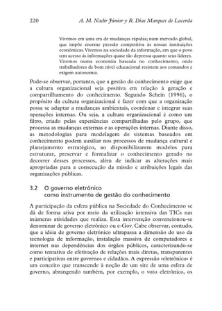 220                  A. M. Nadir Júnior y R. Dias Marques de Lacerda


            Vivemos em uma era de mudanças rápidas; num mercado global,
            que impõe enorme pressão competitiva às nossas instituições
            econômicas. Vivemos na sociedade da informação, em que o povo
            tem acesso às informações quase tão depressa quanto seus líderes.
            Vivemos numa economia baseada no conhecimento, onde
            trabalhadores de bom nível educacional resistem aos comandos e
            exigem autonomia.
Pode-se observar, portanto, que a gestão do conhecimento exige que
a cultura organizacional seja positiva em relação à geração e
compartilhamento do conhecimento. Segundo Schein (1996), o
propósito da cultura organizacional é fazer com que a organização
possa se adaptar a mudanças ambientais, coordenar e integrar suas
operações internas. Ou seja, a cultura organizacional é como um
filtro, criado pelas experiências compartilhadas pelo grupo, que
processa as mudanças externas e as operações internas. Diante disso,
as metodologias para modelagem de sistemas baseados em
conhecimento podem auxiliar nos processos de mudança cultural e
planejamento estratégico, ao disponibilizarem modelos para
estruturar, preservar e formalizar o conhecimento gerado no
decorrer desses processos, além de indicar as alterações mais
apropriadas para a consecução da missão e atribuições legais das
organizações públicas.

3.2   O governo eletrônico
      como instrumento de gestão do conhecimento
A participação da esfera pública na Sociedade do Conhecimento se
dá de forma ativa por meio da utilização intensiva das TICs nas
inúmeras atividades que realiza. Esta intervenção convencionou-se
denominar de governo eletrônico ou e-Gov. Cabe observar, contudo,
que a idéia de governo eletrônico ultrapassa a dimensão do uso da
tecnologia de informação, instalação massiva de computadores e
internet nas dependências dos órgãos públicos, caracterizando-se
como tentativa de efetivação de relações mais diretas, transparentes
e participativas entre governos e cidadãos. A expressão «eletrônico» é
um conceito que transcende à noção de um site de uma esfera de
governo, abrangendo também, por exemplo, o voto eletrônico, os
 