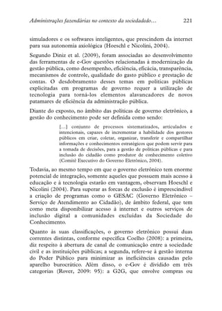 Administrações fazendárias no contexto da sociedadedo…                 221


simuladores e os softwares inteligentes, que prescindem da internet
para sua autonomia axiológica (Hoeschl e Nicolini, 2004).
Segundo Diniz et al. (2009), foram associadas ao desenvolvimento
das ferramentas de e-Gov questões relacionadas à modernização da
gestão pública, como desempenho, eficiência, eficácia, transparência,
mecanismos de controle, qualidade do gasto público e prestação de
contas. O desdobramento desses temas em políticas públicas
explicitadas em programas de governo requer a utilização de
tecnologia para torná-los elementos alavancadores de novos
patamares de eficiência da administração pública.
Diante do exposto, no âmbito das políticas de governo eletrônico, a
gestão do conhecimento pode ser definida como sendo:
            […] conjunto de processos sistematizados, articulados e
            intencionais, capazes de incrementar a habilidade dos gestores
            públicos em criar, coletar, organizar, transferir e compartilhar
            informações e conhecimentos estratégicos que podem servir para
            a tomada de decisões, para a gestão de políticas públicas e para
            inclusão do cidadão como produtor de conhecimento coletivo
            (Comitê Executivo do Governo Eletrônico, 2004).
Todavia, ao mesmo tempo em que o governo eletrônico tem enorme
potencial de integração, somente aqueles que possuem mais acesso à
educação e à tecnologia estarão em vantagem, observam Hoeschl e
Nicolini (2004). Para superar as forcas de exclusão é imprescindível
a criação de programas como o GESAC (Governo Eletrônico –
Serviço de Atendimento ao Cidadão), de âmbito federal, que tem
como meta disponibilizar acesso à internet e outros serviços de
inclusão digital a comunidades excluídas da Sociedade do
Conhecimento.
Quanto às suas classificações, o governo eletrônico possui duas
correntes distintas, conforme especifica Coelho (2008): a primeira,
diz respeito à abertura de canal de comunicação entre a sociedade
civil e as instituições públicas; a segunda, refere-se à gestão interna
do Poder Público para minimizar as ineficiências causadas pelo
aparelho burocrático. Além disso, o e-Gov é dividido em três
categorias (Rover, 2009: 95): a G2G, que envolve compras ou
 
