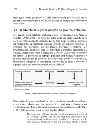 222                       A. M. Nadir Júnior y R. Dias Marques de Lacerda


transações entre governos; a G2B caracterizada pela relação entre
governo e fornecedores e a G2C resultante da relação entre Governo
e cidadãos.

3.3    O advento da segunda geração do governo eletrônico
De acordo com relatório elaborado pela Organização das Nações
Unidas (ONU, 2008), os governos estão cada vez mais olhando para
o e-Gov como conceito unitário, que se foca na prestação de serviços
de vanguarda. A chamada segunda geração do governo eletrônico é
apoiada por processos de integração, inovação e sistemas de
realimentação (feedback) para se conseguir a máxima economia de
custos, aperfeiçoamentos e agregação de valor. Conforme se observa
na figura 1, a prestação de serviços públicos tem evoluído a partir do
modelo tradicional de governo, passando pelo governo eletrônico e,
finalmente, atingindo a abordagem conectada, na qual o objetivo é
agregar valor aos serviços prestados ao cidadão.




Fuente: ONU (2008).

             Figura 1. Abordagem evolutiva na prestação de serviços públicos



Essa evolução na prestação de serviços públicos baseada em valor, e
a crescente demanda por produtos e serviços customizados
verificados nas últimas décadas, podem ser explicadas, segundo Wiig
(1977: 80), pela teoria da «economia das idéias»:
               The ‘economics of ideas’ describes the almost unlimited potential
               for economic growth and success that new innovations and
               knowledge-based products make possible. […] Making people
               knowledgeable brings innovation and continued ability to create
 