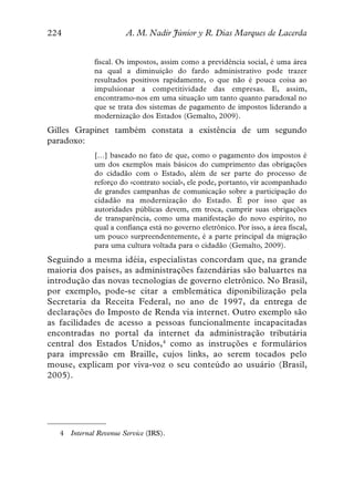 224                      A. M. Nadir Júnior y R. Dias Marques de Lacerda


              fiscal. Os impostos, assim como a previdência social, é uma área
              na qual a diminuição do fardo administrativo pode trazer
              resultados positivos rapidamente, o que não é pouca coisa ao
              impulsionar a competitividade das empresas. E, assim,
              encontramo-nos em uma situação um tanto quanto paradoxal no
              que se trata dos sistemas de pagamento de impostos liderando a
              modernização dos Estados (Gemalto, 2009).
Gilles Grapinet também constata a existência de um segundo
paradoxo:
              […] baseado no fato de que, como o pagamento dos impostos é
              um dos exemplos mais básicos do cumprimento das obrigações
              do cidadão com o Estado, além de ser parte do processo de
              reforço do «contrato social», ele pode, portanto, vir acompanhado
              de grandes campanhas de comunicação sobre a participação do
              cidadão na modernização do Estado. É por isso que as
              autoridades públicas devem, em troca, cumprir suas obrigações
              de transparência, como uma manifestação do novo espírito, no
              qual a confiança está no governo eletrônico. Por isso, a área fiscal,
              um pouco surpreendentemente, é a parte principal da migração
              para uma cultura voltada para o cidadão (Gemalto, 2009).
Seguindo a mesma idéia, especialistas concordam que, na grande
maioria dos países, as administrações fazendárias são baluartes na
introdução das novas tecnologias de governo eletrônico. No Brasil,
por exemplo, pode-se citar a emblemática diponibilização pela
Secretaria da Receita Federal, no ano de 1997, da entrega de
declarações do Imposto de Renda via internet. Outro exemplo são
as facilidades de acesso a pessoas funcionalmente incapacitadas
encontradas no portal da internet da administração tributária
central dos Estados Unidos,4 como as instruções e formulários
para impressão em Braille, cujos links, ao serem tocados pelo
mouse, explicam por viva-voz o seu conteúdo ao usuário (Brasil,
2005).




   4   Internal Revenue Service (IRS).
 