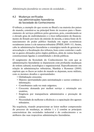 Administrações fazendárias no contexto da sociedadedo…            225


4.2   Mudanças verificadas
      nas administrações fazendárias
      da Sociedade do Conhecimento
O tributo, a exemplo do que ocorre no Brasil e na maioria dos paises
do mundo, constitui-se na principal fonte de recursos para o finan-
ciamento de serviços públicos pelos governos, pois, considerando-se
o elevado grau de endividamento e o risco inflacionário do financia-
mento do Estado por meio da emissão de moeda, a única fonte de fi-
nanciamento do poder público fundada em regras econômicas
socialmente justas é a de natureza tributária (PNEF, 2005: 11). Assim,
cabe às administrações fazendárias a estratégica tarefa de gerenciar a
arrecadação e a fiscalização dos tributos, bem como controlar e audi-
tar os gastos efetuados pelos órgãos públicos, além de outras funções
constitucionais ligadas à contabilidade e dívida públicas.
O surgimento da Sociedade do Conhecimento fez com que as
administrações fazendárias se deparassem com profundas mudanças
de ordem cultural, tecnológica e organizacional. Especificamente em
relação às administrações tributárias, Matthijs e Kommer (2000)
expõem que os fiscos ao redor do mundo se deparam, neste milênio,
com os mesmos desafios e oportunidades:
     • Globalização crescente;
     • Maiores oportunidades para automatização e acesso continuo à
       informação;
    • Contribuintes cada vez mais exigentes;
    • Crescente demanda por melhor serviço e orientação aos
       usuários;
    • Exigência por transparência administrativa e prestação de
       contas;
    • Necessidade de melhorar a eficiência e a capacitação dos agentes
       tributários.
Na sequência, visando proporcionar ao leitor melhor compreensão
do processo de mudança, as tabelas 1 e 2 contêm as principais
características das sociedades industrial e do conhecimento e os
atributos das suas respectivas administrações fazendárias.
 