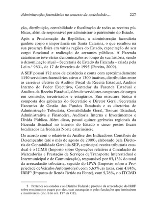 Administrações fazendárias no contexto da sociedadedo…                        227


ção, distribuição, contabilidade e fiscalização de todas as receitas pú-
blicas, além de responsável por administrar o patrimônio do Estado.
Após a Proclamação da República, a administração fazendária
ganhou corpo e importância em Santa Catarina, o que resultou na
sua presença física em várias regiões do Estado, capacitação do seu
corpo funcional e realização de certames públicos. A Fazenda
catarinense teve várias denominações ao longo de sua história, sendo
a denominação atual – Secretaria de Estado da Fazenda – criada pela
Lei n.º 9831, de 17 de fevereiro de 1995 (Pereira, 2009).
A SEF possui 172 anos de existência e conta com aproximadamente
1150 servidores fazendários ativos e 1300 inativos, distribuídos entre
as carreiras efetivas de Auditor Fiscal da Receita Estadual, Auditor
Interno do Poder Executivo, Contador da Fazenda Estadual e
Analista da Receita Estadual, além de servidores ocupantes de cargos
em comissão, terceirizados e estagiários. Sua estrutura básica é
composta dos gabinetes do Secretário e Diretor Geral, Secretaria
Executiva de Gestão dos Fundos Estaduais e as diretorias de
Administração Tributária, Contabilidade Geral, Tesouro Estadual,
Administrativa e Financeira, Auditoria Interna e Investimentos e
Dívida Pública. Além disso, possui quinze gerências regionais da
Fazenda Estadual no interior do Estado e cinco postos fiscais
localizados na fronteira Norte catarinenese.
De acordo com o relatório de Análise dos Indicadores Contábeis de
Desempenho (até o mês de agosto de 2009), elaborado pela Direto-
ria de Contabilidade Geral da SEF, a principal receita tributária esta-
dual é o ICMS (Imposto sobre Operações relativas à Circulação de
Mercadorias e Prestação de Serviços de Transporte Interestadual e
Intermunicipal e de Comunicação), responsável por 83,13% do total
da arrecadação tributária, seguido do IPVA (Imposto sobre a Pro-
priedade de Veículos Automotores), com 5,63%, as taxas, com 4,84%,
IRRF5 (Imposto de Renda Retido na Fonte), com 5,78%, e o ITCMD


    5 Pertence aos estados e ao Distrito Federal o produto da arrecadação do IRRF
sobre rendimentos pagos por eles, suas autarquias e pelas fundações que instituírem
e mantiverem (inc. I do art. 157 da CF).
 