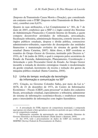 228                      A. M. Nadir Júnior y R. Dias Marques de Lacerda


(Imposto de Transmissão Causa Mortis e Doação), que considerado
em conjunto com o ITBI6 (Imposto sobre Transmissão de Bens Imó-
veis), contribui com 0,63%.
Quanto às suas atribuições, a Lei Complementar n.º 381, de 7 de
maio de 2007, estabelece que a SEF é o órgão central dos Sistemas
de Administração Financeira e Controle Interno do Estado, a quem
compete desenvolver atividades de tributação, arrecadação,
fiscalização tributária, administração financeira, controle interno dos
órgãos públicos estaduais, despesa e dívida pública, contencioso
administrativo-tributário, supervisão do desempenho das entidades
financeiras e manutenção evolutiva do sistema de gestão fiscal
estadual (Santa Catarina, 2007). Além disso, a SEF coordena as
reuniões do Grupo Gestor de Governo, instituído pelo Decreto n.º
1931, de 7 de junho de 2004, o qual é composto pelos secretários de
Estado da Fazenda, Administração, Planejamento, Coordenação e
Articulação e pelo Procurador Geral do Estado. Ao Grupo Gestor
incumbe a tomada de decisões estratégicas visando à modernização
da gestão estadual, incremento da receita e redução dos gastos da
máquina pública estadual (Santa Catarina, 2004).

5.2    Linha do tempo: evolução da tecnologia
       da informação e comunicação na SEF7
1971. Criação, no Governo Colombo Salles, por meio da Lei n.º
4678, de 21 de dezembro de 1971, do Centro de Informações
Econômico – Fiscais (CIEF), para processar8 os dados dos cadastros
fiscais, arrecadação estadual, especialmente a tributária; administrar
do sistema de informações econômico-fiscais; e estabelecer normas
para o intercâmbio de informações com órgãos fazendários.


    6 A arrecadação do ITBI, imposto de competência municipal, é computada
aqui apenas em relação a fatos geradores ocorridos no período em que o tributo ainda
era de competência estadual.
    7 Informações extraídas da apresentação em slides intitulada «Sistemas do
Governo Eletrônico da Fazenda Estadual» (Nadir Júnior e Alemsan, 2009).
    8 Até 1979, todo o processamento de dados do CIEF era realizado pelo
SERPRO (Serviço Federal de Processamento de Dados).
 