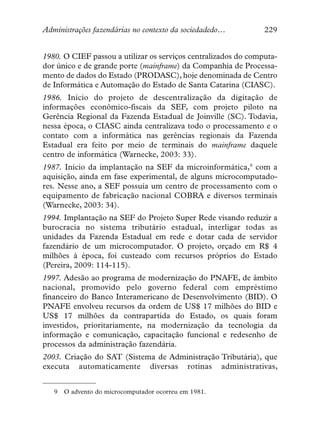 Administrações fazendárias no contexto da sociedadedo…          229


1980. O CIEF passou a utilizar os serviços centralizados do computa-
dor único e de grande porte (mainframe) da Companhia de Processa-
mento de dados do Estado (PRODASC), hoje denominada de Centro
de Informática e Automação do Estado de Santa Catarina (CIASC).
1986. Início do projeto de descentralização da digitação de
informações econômico-fiscais da SEF, com projeto piloto na
Gerência Regional da Fazenda Estadual de Joinville (SC). Todavia,
nessa época, o CIASC ainda centralizava todo o processamento e o
contato com a informática nas gerências regionais da Fazenda
Estadual era feito por meio de terminais do mainframe daquele
centro de informática (Warnecke, 2003: 33).
1987. Início da implantação na SEF da microinformática,9 com a
aquisição, ainda em fase experimental, de alguns microcomputado-
res. Nesse ano, a SEF possuía um centro de processamento com o
equipamento de fabricação nacional COBRA e diversos terminais
(Warnecke, 2003: 34).
1994. Implantação na SEF do Projeto Super Rede visando reduzir a
burocracia no sistema tributário estadual, interligar todas as
unidades da Fazenda Estadual em rede e dotar cada de servidor
fazendário de um microcomputador. O projeto, orçado em R$ 4
milhões à época, foi custeado com recursos próprios do Estado
(Pereira, 2009: 114-115).
1997. Adesão ao programa de modernização do PNAFE, de âmbito
nacional, promovido pelo governo federal com empréstimo
financeiro do Banco Interamericano de Desenvolvimento (BID). O
PNAFE envolveu recursos da ordem de US$ 17 milhões do BID e
US$ 17 milhões da contrapartida do Estado, os quais foram
investidos, prioritariamente, na modernização da tecnologia da
informação e comunicação, capacitação funcional e redesenho de
processos da administração fazendária.
2003. Criação do SAT (Sistema de Administração Tributária), que
executa automaticamente diversas rotinas administrativas,


   9   O advento do microcomputador ocorreu em 1981.
 