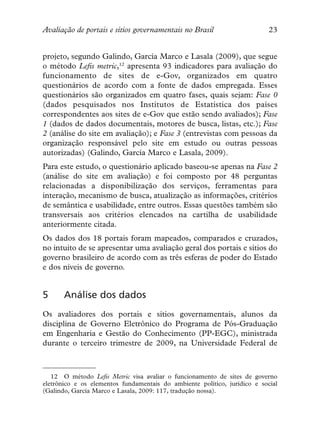 Avaliação de portais e sítios governamentais no Brasil                     23


projeto, segundo Galindo, García Marco e Lasala (2009), que segue
o método Lefis metric,12 apresenta 93 indicadores para avaliação do
funcionamento de sites de e-Gov, organizados em quatro
questionários de acordo com a fonte de dados empregada. Esses
questionários são organizados em quatro fases, quais sejam: Fase 0
(dados pesquisados nos Institutos de Estatística dos países
correspondentes aos sites de e-Gov que estão sendo avaliados); Fase
1 (dados de dados documentais, motores de busca, listas, etc.); Fase
2 (análise do site em avaliação); e Fase 3 (entrevistas com pessoas da
organização responsável pelo site em estudo ou outras pessoas
autorizadas) (Galindo, García Marco e Lasala, 2009).
Para este estudo, o questionário aplicado baseou-se apenas na Fase 2
(análise do site em avaliação) e foi composto por 48 perguntas
relacionadas a disponibilização dos serviços, ferramentas para
interação, mecanismo de busca, atualização as informações, critérios
de semântica e usabilidade, entre outros. Essas questões também são
transversais aos critérios elencados na cartilha de usabilidade
anteriormente citada.
Os dados dos 18 portais foram mapeados, comparados e cruzados,
no intuito de se apresentar uma avaliação geral dos portais e sítios do
governo brasileiro de acordo com as três esferas de poder do Estado
e dos níveis de governo.


5      Análise dos dados
Os avaliadores dos portais e sítios governamentais, alunos da
disciplina de Governo Eletrônico do Programa de Pós-Graduação
em Engenharia e Gestão do Conhecimento (PP-EGC), ministrada
durante o terceiro trimestre de 2009, na Universidade Federal de



   12 O método Lefis Metric visa avaliar o funcionamento de sites de governo
eletrônico e os elementos fundamentais do ambiente político, jurídico e social
(Galindo, García Marco e Lasala, 2009: 117, tradução nossa).
 