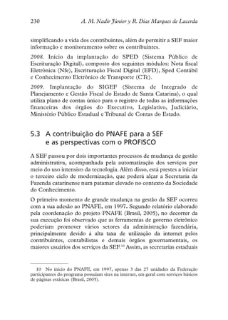 230                      A. M. Nadir Júnior y R. Dias Marques de Lacerda


simplificando a vida dos contribuintes, além de permitir a SEF maior
informação e monitoramento sobre os contribuintes.
2008. Início da implantação do SPED (Sistema Público de
Escrituração Digital), composto dos seguintes módulos: Nota fiscal
Eletrônica (Nfe), Escrituração Fiscal Digital (EFD), Sped Contábil
e Conhecimento Eletrônico de Transporte (CTe).
2009. Implantação do SIGEF (Sistema de Integrado de
Planejamento e Gestão Fiscal do Estado de Santa Catarina), o qual
utiliza plano de contas único para o registro de todas as informações
financeiras dos órgãos do Executivo, Legislativo, Judiciário,
Ministério Público Estadual e Tribunal de Contas do Estado.


5.3 A contribuição do PNAFE para a SEF
    e as perspectivas com o PROFISCO
A SEF passou por dois importantes processos de mudança de gestão
administrativa, acompanhada pela automatização dos serviços por
meio do uso intensivo da tecnologia. Além disso, está prestes a iniciar
o terceiro ciclo de modernização, que poderá alçar a Secretaria da
Fazenda catarinense num patamar elevado no contexto da Sociedade
do Conhecimento.
O primeiro momento de grande mudança na gestão da SEF ocorreu
com a sua adesão ao PNAFE, em 1997. Segundo relatório elaborado
pela coordenação do projeto PNAFE (Brasil, 2005), no decorrer da
sua execução foi observado que as ferramentas de governo eletrônico
poderiam promover vários setores da administração fazendária,
principalmente devido à alta taxa de utilização da internet pelos
contribuintes, contabilistas e demais órgãos governamentais, os
maiores usuários dos serviços da SEF.10 Assim, as secretarias estaduais


   10 No início do PNAFE, em 1997, apenas 3 das 27 unidades da Federação
participantes do programa possuíam sites na internet, em geral com serviços básicos
de páginas estáticas (Brasil, 2005).
 