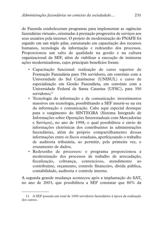 Administrações fazendárias no contexto da sociedadedo…                     231


de Fazenda estabeleceram programas para implementar as «agências
fazendárias virtuais», orientadas à prestação progressiva de serviços aos
seus usuários pela internet. O projeto de modernização do PNAFE foi
erguido em um triplo pilar, estruturado em capacitação dos recursos
humanos, tecnologia da informação e redesenho dos processos.
Proporcionou um salto de qualidade na gestão e na cultura
organizacional da SEF, além de viabilizar a execução de inúmeras
ações modernizadoras, cujos principais benefícios foram:
    • Capacitação funcional: realização de curso superior de
      Formação Fazendária para 356 servidores, em convênio com a
      Universidade do Sul Catarinense (UNISUL) e curso de
      especialização em Gestão Fazendária, em convênio com a
      Universidade Federal de Santa Catarina (UFSC), para 350
      servidores;11
    • Tecnologia da informação e da comunicação: investimentos
      massivos em tecnologia, possibilitando a SEF inserir-se na era
      da informação e comunicação. Cabe aqui especial destaque
      para o surgimento do SINTEGRA (Sistema Integrado de
      Informações sobre Operações Interestaduais com Mercadorias
      e Serviços), no ano de 1998, o qual possibilitou o envio de
      informações eletrônicas dos contribuintes às administrações
      fazendárias, além do próprio compartilhamento dessas
      informações entre os fiscos estaduais, aperfeiçoando o trabalho
      de auditoria tributária, ao permitir, pela primeira vez, o
      cruzamento de dados;
    • Redesenho de processos: o programa proporcionou a
      modernização dos processos de trabalho de arrecadação,
      fiscalização, cobrança, contencioso, atendimento ao
      contribuinte, orçamento, controle financeiro, dívida pública,
      contabilidade, auditoria e controle interno.
A segunda grande mudança aconteceu após a implantação do SAT,
no ano de 2003, que possibilitou a SEF constatar que 80% da


  11 A SEF possuía um total de 1000 servidores fazendários à época da realização
dos cursos.
 