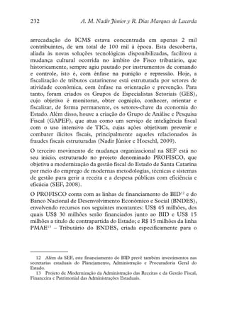 232                    A. M. Nadir Júnior y R. Dias Marques de Lacerda


arrecadação do ICMS estava concentrada em apenas 2 mil
contribuintes, de um total de 100 mil à época. Esta descoberta,
aliada às novas soluções tecnológicas disponibilizadas, facilitou a
mudança cultural ocorrida no âmbito do Fisco tributário, que
historicamente, sempre agiu pautado por instrumentos de comando
e controle, isto é, com ênfase na punição e repressão. Hoje, a
fiscalização de tributos catarinense está estruturada por setores de
atividade econômica, com ênfase na orientação e prevenção. Para
tanto, foram criados os Grupos de Especialistas Setoriais (GES),
cujo objetivo é monitorar, obter cognição, conhecer, orientar e
fiscalizar, de forma permanente, os setores-chave da economia do
Estado. Além disso, houve a criação do Grupo de Análise e Pesquisa
Fiscal (GAPEF), que atua como um serviço de inteligência fiscal
com o uso intensivo de TICs, cujas ações objetivam prevenir e
combater ilícitos fiscais, principalmente aqueles relacionados às
fraudes fiscais estruturadas (Nadir Júnior e Hoeschl, 2009).
O terceiro movimento de mudança organizacional na SEF está no
seu inicio, estruturado no projeto denominado PROFISCO, que
objetiva a modernização da gestão fiscal do Estado de Santa Catarina
por meio do emprego de modernas metodologias, técnicas e sistemas
de gestão para gerir a receita e a despesa públicas com eficiência e
eficácia (SEF, 2008).
O PROFISCO conta com as linhas de financiamento do BID12 e do
Banco Nacional de Desenvolvimento Econômico e Social (BNDES),
envolvendo recursos nos seguintes montantes: US$ 45 milhões, dos
quais US$ 30 milhões serão financiados junto ao BID e US$ 15
milhões a título de contrapartida do Estado; e R$ 15 milhões da linha
PMAE13 – Tributário do BNDES, criada especificamente para o




   12 Além da SEF, este financiamento do BID prevê também investimentos nas
secretarias estaduais do Planejamento, Administração e Procuradoria Geral do
Estado.
   13 Projeto de Modernização da Administração das Receitas e da Gestão Fiscal,
Financeira e Patrimonial das Administrações Estaduais.
 