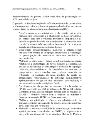 Administrações fazendárias no contexto da sociedadedo…           233


desenvolvimento do projeto SPED, com nível de participação até
90% do total do projeto.
O período de implementação do referido projeto é de quatro anos,
sendo composto pelos seguintes subprojetos, distribuídos em quatro
grandes áreas de atuação para a modernização da SEF:
   • Aperfeiçoamento organizacional e da gestão estratégica:
     mapeamento topográfico e a atualização da base cartográfica
     do Estado para fins econômico-tributários; implantação de
     modelo de gestão baseada em planejamento e resultados, com
     o apoio de sistema informatizado; e implantação de modelo de
     geração de informações econômico-fiscais.
   • Cooperação interinstitucional nacional e internacional:
     realização de eventos de integração institucional e viabilização
     da participação de servidores encontros nacionais e
     internacionais;
   • Melhoria da eficiência e eficácia da administração tributária:
     redefinição e implantação de novos modelos de fiscalização;
     criação de sistemática de atualização e consulta da legislação
     tributária; desenvolvimento de sistemática de controle do
     cumprimento das cláusulas dos regimes especiais de
     tributação; implantação de novo modelo de gestão da
     arrecadação; reestruturação da cobrança administrativa;
     aprimoramento da gestão dos processos contenciosos; e
     instrumentalização da inteligência fiscal;
   • Aperfeiçoamento da gestão do cadastro e implantação do
     SPED: integração do SAT às soluções de NF-e, CT-e, Sped
     Contábil e Fiscal. Este subprojeto contará com os recursos do
     PMAE - Tributário, criado com o objetivo de otimizar o
     desenvolvimento do SPED nos fiscos estaduais;
   • Melhoria da eficiência e eficácia da administração do
     contencioso fiscal: implantação do modelo de gestão da dívida
     ativa, com foco em resultados.
   • Melhoria da eficiência e eficácia da administração financeira:
     aperfeiçoamento e conclusão do SIGEF, e implantação e
     integração do Sistema de Centralização e Rateio do Produto
 