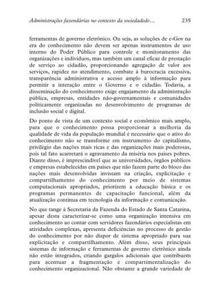 Administrações fazendárias no contexto da sociedadedo…          235


ferramentas de governo eletrônico. Ou seja, as soluções de e-Gov na
era do conhecimento não devem ser apenas instrumentos de uso
interno do Poder Público para controle e monitoramento das
organizações e indivíduos, mas também um canal eficaz de prestação
de serviço ao cidadão, proporcionando agregação de valor aos
serviços, rapidez no atendimento, combate à burocracia excessiva,
transparência administrativa e acesso amplo à informação para
permitir a interação entre o Governo e o cidadão. Todavia, a
disseminação do conhecimento exige engajamento da administração
pública, empresas, entidades não-governamentais e comunidades
politicamente organizadas no desenvolvimento de programas de
inclusão social e digital.
Do ponto de vista de um contexto social e econômico mais amplo,
para que o conhecimento possa proporcionar a melhoria da
qualidade de vida da população mundial é necessário que o ativo do
conhecimento não se transforme em instrumento do capitalismo,
privilégio das nações mais ricas e das organizações mais poderosas,
pois tal fato acarretará o agravamento da miséria nos países pobres.
Diante disso, é imprescindível que as universidades, órgãos públicos
e empresas estabelecidas em países que não fazem parte do bloco das
nações mais desenvolvidas invistam na criação, explicitação e
compartilhamento do conhecimento por meio de sistemas
computacionais apropriados, priorizem a educação básica e os
programas permanentes de capacitação funcional, além da
atualização contínua em tecnologia da informação e comunicação.
No que tange à Secretaria da Fazenda do Estado de Santa Catarina,
apesar desta caracterizar-se como uma organização intensiva em
conhecimento ao contar com servidores fazendários especialistas em
atividades complexas, apresenta deficiências no processo de gestão
do conhecimento por não dispor de sistema apropriado para sua
explicitação e compartilhamento. Além disso, seus principais
sistemas de informação e ferramentas de governo eletrônico ainda
não estão integrados, criando gargalos adicionais que contribuem
para acentuar a fragmentação e compartimentalização do
conhecimento organizacional. Não obstante a grande variedade de
 