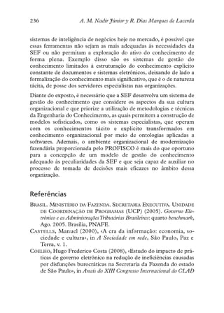 236                   A. M. Nadir Júnior y R. Dias Marques de Lacerda


sistemas de inteligência de negócios hoje no mercado, é possível que
essas ferramentas não sejam as mais adequadas às necessidades da
SEF ou não permitam a exploração do ativo do conhecimento de
forma plena. Exemplo disso são os sistemas de gestão do
conhecimento limitados à estruturação do conhecimento explícito
constante de documentos e sistemas eletrônicos, deixando de lado a
formalização do conhecimento mais significativo, que é o de natureza
tácita, de posse dos servidores especialistas nas organizações.
Diante do exposto, é necessário que a SEF desenvolva um sistema de
gestão do conhecimento que considere os aspectos da sua cultura
organizacional e que priorize a utilização de metodologias e técnicas
da Engenharia do Conhecimento, as quais permitem a construção de
modelos sofisticados, como os sistemas especialistas, que operam
com os conhecimentos tácito e explícito transformados em
conhecimento organizacional por meio de ontologias aplicadas a
softwares. Ademais, o ambiente organizacional de modernização
fazendária proporcionada pelo PROFISCO é mais do que oportuno
para a concepção de um modelo de gestão do conhecimento
adequado às peculiaridades da SEF e que seja capaz de auxiliar no
processo de tomada de decisões mais eficazes no âmbito dessa
organização.


Referências
BRASIL. MINISTÉRIO DA FAZENDA. SECRETARIA EXECUTIVA. UNIDADE
   DE COORDENAÇÃO DE PROGRAMAS (UCP) (2005). Governo Ele-
   trônico e as Administrações Tributárias Brasileiras: quarto benchmark,
   Ago. 2005. Brasília, PNAFE.
CASTELLS, Manuel (2000), «A era da informação: economia, so-
   ciedade e cultura», in A Sociedade em rede, São Paulo, Paz e
   Terra, v. 1.
COELHO, Hugo Frederico Costa (2008), «Estudo do impacto de prá-
   ticas de governo eletrônico na redução de ineficiências causadas
   por disfunções burocráticas na Secretaria da Fazenda do estado
   de São Paulo», in Anais do XIII Congresso Internacional do CLAD
 