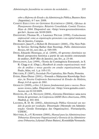Administrações fazendárias no contexto da sociedadedo…              237


   sobre a Reforma do Estado e da Administração Pública, Buenos Aires
   (Argentina), 4-7 nov. 2008.
COMITÊ EXECUTIVO DO GOVERNO ELETRÔNICO (2004), Oficinas de
   Planejamento Estratégico. Relatório Consolidado. Comitês Técnicos.
   Maio de 2004. Disponível em: <http://www.governoeletronico.
   gov.br>. Acesso em 30/09/2009.
DAVENPORT, Thomas H., e Laurence PRUSAK (1998), Conhecimento
   empresarial: como as organizações gerenciam o seu capital intelectual,
   Rio de Janeiro, Campus.
DENHARDT, Janet V., e Robert B. DENHARDT (2000), «The New Pub-
   lic Service: Serving Rather than Steering», Public Administration
   Review, 60 (6), nov./dez., p. 549-559.
DINIZ, Eduardo Henrique, et al. (2009), «O governo eletrônico no
   Brasil: perspectiva histórica a partir de um modelo estruturado
   de análise», RAP (Rio de Janeiro), jan./fev., p. 23-48.
DONALDSON, Lex (1999), «Teoria da Contingência Estrutural», in S.
   R. Clegg et al. (Orgs.), Handbook de estudos organizacionais: mod-
   elos de análises e novas questões em estudos organizacionais, São
   Paulo, Atlas, vol. 1, p. 105-133.
DRUCKER, P. (2007), Sociedade Pós-Capitalista, São Paulo, Pioneira.
EVERS, Hans-Dieter (2001), «Towards a Malaysian Knowledge Soci-
   ety», in Terceira Conferencia Internacional de Estudos da Malásia,
   Bangi, 6-8 de agosto de 2001.
GEMALTO (2009), e-Gov 2.0: fatores fundamentais para o sucesso. Docu-
   mento técnico, julho. Disponível em: <http://www.gemalto.com>.
   Acesso em 01/10/2009.
HOESCHL, H., e A. NICOLINI (2004), «Governo Eletrônico: uma nova
   forma de governar», in Conferencia IADIS Ibero-Americana, 2004,
   Madrid, p. 441-444.
LACERDA, R. D. M. (2002), Administração Pública Gerencial: um mo-
   delo de gestão por resultados. Dissertação (Mestrado em Adminis-
   tração: Gestão Estratégica das Organizações). Florianópolis,
   UDESC.
MATTHIJS, A., e V. KOMMER (2000), Manual para las Administraciones
   Tributarias: Estructura Organizacional y Gerencia de las Administra-
   ciones Tributarias, Lelystad (Paises Baixos), Koninklijke Vermande.
 
