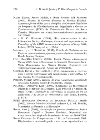 238                  A. M. Nadir Júnior y R. Dias Marques de Lacerda


NADIR JÚNIOR, Amery Moisés, e Omar Roberto Afif ALEMSAN
   (2009), Sistemas de Governo Eletrônico da Fazenda Estadual.
   Apresentação em slides para a disciplina de Governo Eletrônico
   do Programa de Pós-Graduação em Engenharia e Gestão do
   Conhecimento (EGC) da Universidade Federal de Santa
   Catarina. Disponível em: <http://www.scribd.com>. Acesso em
   28/10/2009.
— e H. C. HOESCHL (2009), «Tax administration in the
   Information Society: challenges, advances and expectations», in
   Proceedings of the IADIS International Conference e-Society 2009,
   Lisboa, IADIS Press, vol. II, p. 23-26.
NONAKA, I., e H. TAKEUCHI (1997), Criação do Conhecimento na
   Empresa: como as empresas japonesas geram a dinâmica da inovação,
   Rio de Janeiro, Campus.
ONU (NAÇÕES UNIDAS) (2008), United Nations e-Government
   Survey 2008: From e-Government to Connected Governance, New
   York, Organização das Nações Unidas. Disponível em:
   <http://www.unp.un.org>. Acesso em 29/09/2009.
OSBORNE, David, e Ted GAEBLER (1995), Reinventando o Governo:
   como o espírito empreendedor está transformando o setor público, 6.ª
   ed., Brasília, MH Comunicação.
PEREIRA, Moacir (2009), História do Fisco Catarinense: construindo
   uma Santa Catarina melhor, Florianópolis, Insular.
POLIZELLI, Demerval Luiz (2008), «Sociedade da Informação:
   iniciando o debate», in Demerval Luiz Polizelli e Adalton M.
   Ozaki (Orgs.), Sociedade da Informação: os desafios da era da
   colaboração e da gestão do conhecimento, São Paulo, Saraiva,
   p. 1-35.
PNEF (PROGRAMA NACIONAL DE EDUCAÇÃO FISCAL) (Brasil)
   (2005), Sistema Tributário Nacional, caderno 3, 2.ª ed., Brasília,
   Ministérios da Fazenda e da Educação.
ROVER, Aires J. (2009), «Introdução ao governo eletrônico», Revista
   Democracia Digital e Governo Eletrônico. Disponível em:
   <http://www.buscalegis.ufsc.br/revistas>. Acesso em 30/09/2009.
SANTA CATARINA. Lei Complementar n.º 381, de 7 de maio de 2007.
   Dispõe sobre o modelo de gestão e a estrutura organizacional da
 
