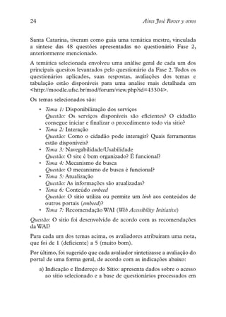 24                                              Aires José Rover y otros


Santa Catarina, tiveram como guia uma temática mestre, vinculada
a síntese das 48 questões apresentadas no questionário Fase 2,
anteriormente mencionado.
A temática selecionada envolveu uma análise geral de cada um dos
principais quesitos levantados pelo questionário da Fase 2. Todos os
questionários aplicados, suas respostas, avaliações dos temas e
tabulação estão disponíveis para uma analise mais detalhada em
<http://moodle.ufsc.br/mod/forum/view.php?id=43304>.
Os temas selecionados são:
     • Tema 1: Disponibilização dos serviços
       Questão: Os serviços disponíveis são eficientes? O cidadão
       consegue iniciar e finalizar o procedimento todo via sitio?
     • Tema 2: Interação
       Questão: Como o cidadão pode interagir? Quais ferramentas
       estão disponíveis?
     • Tema 3: Navegabilidade/Usabilidade
       Questão: O site é bem organizado? É funcional?
     • Tema 4: Mecanismo de busca
       Questão: O mecanismo de busca é funcional?
     • Tema 5: Atualização
       Questão: As informações são atualizadas?
     • Tema 6: Conteúdo embeed
       Questão: O sitio utiliza ou permite um link aos conteúdos de
       outros portais (embeed)?
     • Tema 7: Recomendação WAI (Web Acessibility Initiative)
Questão: O sitio foi desenvolvido de acordo com as recomendações
da WAI?
Para cada um dos temas acima, os avaliadores atribuíram uma nota,
que foi de 1 (deficiente) a 5 (muito bom).
Por último, foi sugerido que cada avaliador sintetizasse a avaliação do
portal de uma forma geral, de acordo com as indicações abaixo:
     a) Indicação e Endereço do Sitio: apresenta dados sobre o acesso
        ao sitio selecionado e a base de questionários processados em
 