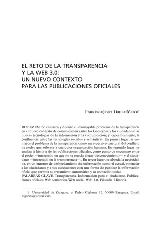 EL RETO DE LA TRANSPARENCIA
Y LA WEB 3.0:
UN NUEVO CONTEXTO
PARA LAS PUBLICACIONES OFICIALES



                                           Francisco-Javier García-Marco1


RESUMEN. Se enmarca y discute el insoslayable problema de la transparencia
en el nuevo contexto de comunicación entre los Gobiernos y los ciudadanos: las
nuevas tecnologías de la información y la comunicación, y, específicamente, la
confluencia entre las tecnologías sociales y semánticas. En primer lugar, se en-
marca el problema de la transparencia como un aspecto estructural del conflicto
de poder que subyace a cualquier organización humana. En segundo lugar, se
analiza la historia de las publicaciones oficiales, como punto de encuentro entre
el poder —interesado en que no se pueda alegar desconocimiento— y el ciuda-
dano —interesado en la transparencia—. En tercer lugar, se aborda la necesidad
de, en un entorno de desbordamiento de información como el actual, potenciar
a los ciudadanos y a sus asociaciones con una forma de publicar la información
oficial que permita su tratamiento automático y su anotación social.
PALABRAS CLAVE. Transparencia. Información para el ciudadano. Publica-
ciones oficiales. Web semántica. Web social. Web 3.0. Filosofía. Historia.


    1 Universidad de Zaragoza, c/ Pedro Cerbuna 12, 50009 Zaragoza. Email:
<jgarcia@unizar.es>.
 