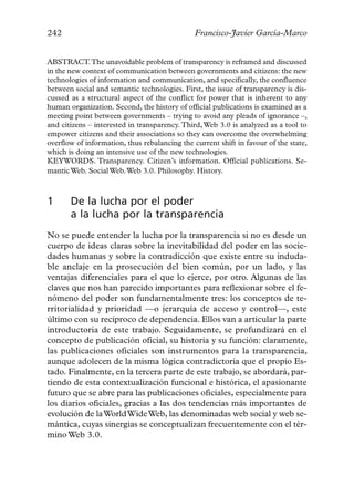 242                                            Francisco-Javier García-Marco


ABSTRACT.The unavoidable problem of transparency is reframed and discussed
in the new context of communication between governments and citizens: the new
technologies of information and communication, and specifically, the confluence
between social and semantic technologies. First, the issue of transparency is dis-
cussed as a structural aspect of the conflict for power that is inherent to any
human organization. Second, the history of official publications is examined as a
meeting point between governments – trying to avoid any pleads of ignorance –,
and citizens – interested in transparency. Third, Web 3.0 is analyzed as a tool to
empower citizens and their associations so they can overcome the overwhelming
overflow of information, thus rebalancing the current shift in favour of the state,
which is doing an intensive use of the new technologies.
KEYWORDS. Transparency. Citizen’s information. Official publications. Se-
mantic Web. Social Web. Web 3.0. Philosophy. History.



1      De la lucha por el poder
       a la lucha por la transparencia
No se puede entender la lucha por la transparencia si no es desde un
cuerpo de ideas claras sobre la inevitabilidad del poder en las socie-
dades humanas y sobre la contradicción que existe entre su induda-
ble anclaje en la prosecución del bien común, por un lado, y las
ventajas diferenciales para el que lo ejerce, por otro. Algunas de las
claves que nos han parecido importantes para reflexionar sobre el fe-
nómeno del poder son fundamentalmente tres: los conceptos de te-
rritorialidad y prioridad —o jerarquía de acceso y control—, este
último con su recíproco de dependencia. Ellos van a articular la parte
introductoria de este trabajo. Seguidamente, se profundizará en el
concepto de publicación oficial, su historia y su función: claramente,
las publicaciones oficiales son instrumentos para la transparencia,
aunque adolecen de la misma lógica contradictoria que el propio Es-
tado. Finalmente, en la tercera parte de este trabajo, se abordará, par-
tiendo de esta contextualización funcional e histórica, el apasionante
futuro que se abre para las publicaciones oficiales, especialmente para
los diarios oficiales, gracias a las dos tendencias más importantes de
evolución de la World Wide Web, las denominadas web social y web se-
mántica, cuyas sinergias se conceptualizan frecuentemente con el tér-
mino Web 3.0.
 