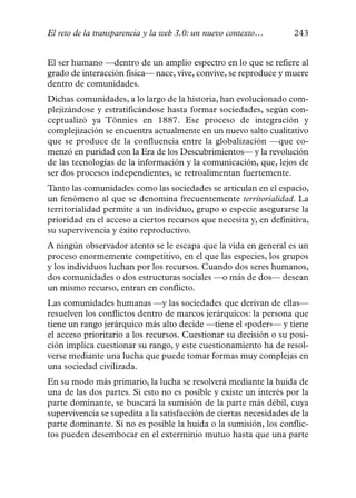 El reto de la transparencia y la web 3.0: un nuevo contexto…       243


El ser humano —dentro de un amplio espectro en lo que se refiere al
grado de interacción física— nace, vive, convive, se reproduce y muere
dentro de comunidades.
Dichas comunidades, a lo largo de la historia, han evolucionado com-
plejizándose y estratificándose hasta formar sociedades, según con-
ceptualizó ya Tönnies en 1887. Ese proceso de integración y
complejización se encuentra actualmente en un nuevo salto cualitativo
que se produce de la confluencia entre la globalización —que co-
menzó en puridad con la Era de los Descubrimientos— y la revolución
de las tecnologías de la información y la comunicación, que, lejos de
ser dos procesos independientes, se retroalimentan fuertemente.
Tanto las comunidades como las sociedades se articulan en el espacio,
un fenómeno al que se denomina frecuentemente territorialidad. La
territorialidad permite a un individuo, grupo o especie asegurarse la
prioridad en el acceso a ciertos recursos que necesita y, en definitiva,
su supervivencia y éxito reproductivo.
A ningún observador atento se le escapa que la vida en general es un
proceso enormemente competitivo, en el que las especies, los grupos
y los individuos luchan por los recursos. Cuando dos seres humanos,
dos comunidades o dos estructuras sociales —o más de dos— desean
un mismo recurso, entran en conflicto.
Las comunidades humanas —y las sociedades que derivan de ellas—
resuelven los conflictos dentro de marcos jerárquicos: la persona que
tiene un rango jerárquico más alto decide —tiene el «poder»— y tiene
el acceso prioritario a los recursos. Cuestionar su decisión o su posi-
ción implica cuestionar su rango, y este cuestionamiento ha de resol-
verse mediante una lucha que puede tomar formas muy complejas en
una sociedad civilizada.
En su modo más primario, la lucha se resolverá mediante la huida de
una de las dos partes. Si esto no es posible y existe un interés por la
parte dominante, se buscará la sumisión de la parte más débil, cuya
supervivencia se supedita a la satisfacción de ciertas necesidades de la
parte dominante. Si no es posible la huida o la sumisión, los conflic-
tos pueden desembocar en el exterminio mutuo hasta que una parte
 