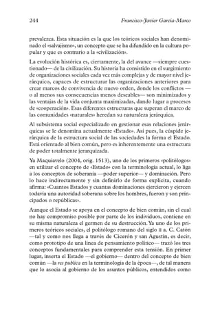 244                                     Francisco-Javier García-Marco


prevalezca. Esta situación es la que los teóricos sociales han denomi-
nado el «salvajismo», un concepto que se ha difundido en la cultura po-
pular y que es contrario a la «civilización».
La evolución histórica es, ciertamente, la del avance —siempre cues-
tionado— de la civilización. Su historia ha consistido en el surgimiento
de organizaciones sociales cada vez más complejas y de mayor nivel je-
rárquico, capaces de estructurar las organizaciones anteriores para
crear marcos de convivencia de nuevo orden, donde los conflictos —
o al menos sus consecuencias menos deseables— son minimizados y
las ventajas de la vida conjunta maximizadas, dando lugar a procesos
de «cooperación». Esas diferentes estructuras que superan el marco de
las comunidades «naturales» heredan su naturaleza jerárquica.
Al subsistema social especializado en gestionar esas relaciones jerár-
quicas se le denomina actualmente «Estado». Así pues, la cúspide je-
rárquica de la estructura social de las sociedades la forma el Estado.
Está orientado al bien común, pero es inherentemente una estructura
de poder totalmente jerarquizada.
Ya Maquiavelo (2004, orig. 1513), uno de los primeros «politólogos»
en utilizar el concepto de «Estado» con la terminología actual, lo liga
a los conceptos de soberanía —poder superior— y dominación. Pero
lo hace indirectamente y sin definirlo de forma explícita, cuando
afirma: «Cuantos Estados y cuantas dominaciones ejercieron y ejercen
todavía una autoridad soberana sobre los hombres, fueron y son prin-
cipados o repúblicas».
Aunque el Estado se apoya en el concepto de bien común, sin el cual
no hay compromiso posible por parte de los individuos, contiene en
su misma naturaleza el germen de su destrucción.Ya uno de los pri-
meros teóricos sociales, el politólogo romano del siglo II a. C. Catón
—tal y como nos llega a través de Cicerón y san Agustín, es decir,
como prototipo de una línea de pensamiento político— trazó los tres
conceptos fundamentales para comprender esta tensión. En primer
lugar, inserta el Estado —el gobierno— dentro del concepto de bien
común —la res publica en la terminología de la época—, de tal manera
que lo asocia al gobierno de los asuntos públicos, entendidos como
 