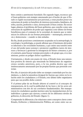El reto de la transparencia y la web 3.0: un nuevo contexto…        245


bien común y patrimonio heredado. En segundo lugar, reconoce que
el buen gobierno está siempre amenazado por el hecho de que el Es-
tado es regido necesariamente por personas, y estas pueden poner esa
estructura de poder en beneficio de intereses personales, familiares, de
tribu, nación, profesión o clase, destruyendo el bien común. En tercer
lugar, plantea el problema del buen gobierno, que concibe como una
estructura de equilibrios de poder que organiza a este último de forma
beneficiosa para el conjunto de la sociedad, de manera que se mini-
micen los defectos de sus formas principales —monarquía, aristocra-
cia y democracia— cuando se dan aisladas.
En fin, desde posiciones comúnmente aceptadas en la antropología, la
sociología y la politología, se puede afirmar que el fenómeno del poder
es inherente a las sociedades humanas, y que existe una tensión entre
el uso del poder para sostener y promover equilibrios justos de inte-
reses y favorecer y gestionar la emergencia de bienes comunes; o, por
el contrario, para buscar ventajas personales o de grupo que, si se ma-
ximizan, ponen en peligro dichos equilibrios.
Ciertamente, y desde este punto de vista, el Estado tiene una natura-
leza positiva de síntesis que trasciende las limitaciones de organiza-
ciones sociales anteriores, pero, a la vez, podría decirse que está
intrínsecamente amenazado por las propias fuerzas que pretende con-
trolar.
Por ello, el ejercicio del poder debe ser siempre controlado por los ciu-
dadanos, y, dada la naturaleza desigual de fuerzas que existe en la re-
lación entre los ciudadanos y el Estado, este último debe organizarse
para que sea posible dicho control.
Y el primer pilar de un Estado abierto al control es el concepto de
transparencia, de la cual la publicidad de las leyes y de los actos ad-
ministrativos son dos de sus corolarios fundamentales. Sin transpa-
rencia los ciudadanos quedan inermes ante las manipulaciones de los
individuos y grupos que ejercen, a través de los diferentes niveles de
gobierno, la dirección del Estado (figura 1).
Comprender la diferencia y las relaciones entre conceptos claves como
Estado, Gobierno y Administración Pública, así como entre sus as-
 