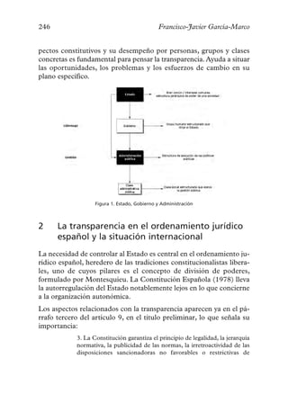 246                                           Francisco-Javier García-Marco


pectos constitutivos y su desempeño por personas, grupos y clases
concretas es fundamental para pensar la transparencia. Ayuda a situar
las oportunidades, los problemas y los esfuerzos de cambio en su
plano específico.




                   Figura 1. Estado, Gobierno y Administración



2     La transparencia en el ordenamiento jurídico
      español y la situación internacional
La necesidad de controlar al Estado es central en el ordenamiento ju-
rídico español, heredero de las tradiciones constitucionalistas libera-
les, uno de cuyos pilares es el concepto de división de poderes,
formulado por Montesquieu. La Constitución Española (1978) lleva
la autorregulación del Estado notablemente lejos en lo que concierne
a la organización autonómica.
Los aspectos relacionados con la transparencia aparecen ya en el pá-
rrafo tercero del artículo 9, en el título preliminar, lo que señala su
importancia:
            3. La Constitución garantiza el principio de legalidad, la jerarquía
            normativa, la publicidad de las normas, la irretroactividad de las
            disposiciones sancionadoras no favorables o restrictivas de
 