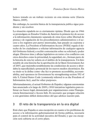 248                                       Francisco-Javier García-Marco


hemos tratado en un trabajo reciente en esta misma serie (García
Marco, 2009).
Sin embargo, la cuestión básica de la transparencia pública sigue pen-
diente y sin resolver.
La situación española no es ciertamente óptima. Desde que en 1966
se promulgara en Estados Unidos de América la primera ley de acceso
a la información claramente separada de otras leyes sobre libertad de
prensa y de regulación de los procedimientos administrativos y el ac-
ceso a los registros por partes interesadas, han pasado ya cuarenta y
cuatro años. La Freedom of Information Access (FOIA) regula el de-
recho de los ciudadanos a solicitar información de cualquier agencia
del Gobierno federal, a recibir contestación sobre su solicitud y poder
alegar. Diversos tiras y aflojas legislativos en torno a los conflictos con
otros derechos como la privacidad, la seguridad, etc., forman parte de
la historia de esta ley señera en el ámbito de la transparencia. Un hito
notable de esta historia fue la aprobación de la Open Government Act
of 2007, que mejoraba notablemente las condiciones de acceso y abor-
daba la especificidad y potencial de los nuevos medios electrónicos. En
su título se la define como «An Act to promote accessibility, account-
ability, and openness in Government by strengthening section 552 of
title 5, United States Code (commonly referred to as the Freedom of
Information Act), and for other purposes».
Afortunadamente, el actual Gobierno de España y algunas autonomías
han anunciado a lo largo de 2009 y 2010 iniciativas legislativa para re-
llenar ese hueco legal, denunciado por organizaciones como Transpa-
rencia Internacional o Access Info. Es necesario que pongan solución
a este gravísimo déficit democrático del que adolece nuestro país.


3     El reto de la transparencia en la era digital
Está claro que España es una excepción en cuanto a los problemas de
acceso a la información gubernamental de forma pública, necesaria
para el control de la actividad ejecutiva del Estado; y que esa excep-
ción será cubierta en el corto plazo.
 